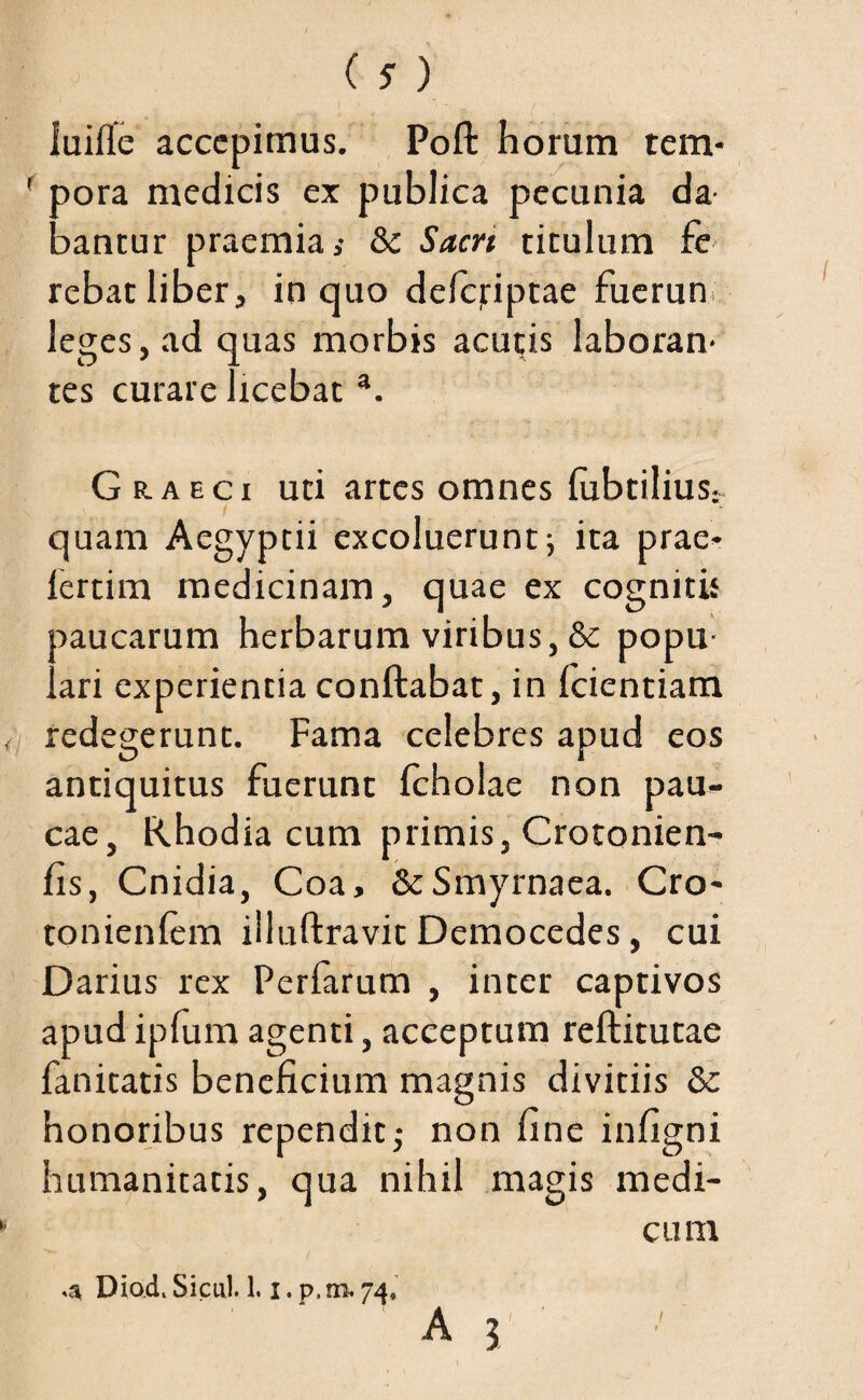 (5) luifle accepimus. Poft horam tem- ' pora medicis ex publica pecunia da nantur praemia s 8c Sacn titulum fe rebat liber, in quo defcjriptae fuerun leges, ad quas morbis aculis laboran¬ tes curare licebat a. G e.aeci uti artes omnes fabrilius- quam Aegyptii excoluerunt; ita prae- fertim medicinam, quae ex cognitis Daucarum herbarum viribus, & popu- ..ari experientia conftabat, in fcientiam redegerunt. Fama celebres apud eos antiquitus fuerant fcholae non pau¬ cae, Rhodia cum primis, Crotonien- fis, Cnidia, Coa, & Smyrnaea. Cro- tonienfem illuftravit Democedes, cui Darius rex Perfarum , inter captivos apud ipfum agenti, acceptum reftitutae fanitatis beneficium magnis divitiis 6c honoribus rependit; non fine infigni humanitatis, qua nihil magis medi¬ cum