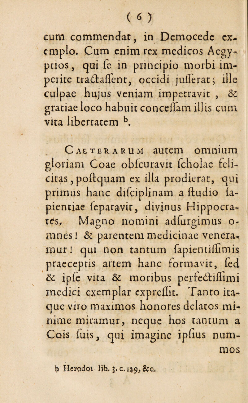 emplo. Cum enim rex medicos Aegy¬ ptios, qui fe in principio morbi im¬ perite tra&alfent, occidi juflerat; ille culpae hujus veniam impetravit , &: gratiae loco habuit conceltam illis cum vita libertatem b. _ ' . \ ... Caeterarum autem omnium gloriam Coae obfcuravit fcholae feli¬ citas , poftquam ex illa prodierat, qui primus hanc difciplinam a ftudio ia- pientiae feparavit, divinus Hippocra¬ tes. Masrno nomini adlurgimus o- nines! & parentem medicinae venera¬ mur ! qui non tantum fapientiffimis praeceptis artem hanc formavit, ied &c ipfe vita & moribus perfedtiflimi medici exemplar expreffit. Tanto ita¬ que viro maximos honores delatos mi¬ nime miramur, neque hos tantum a Cois fuis, qui imagine iphus num¬ mos b Herodot lib. j. c.&q.