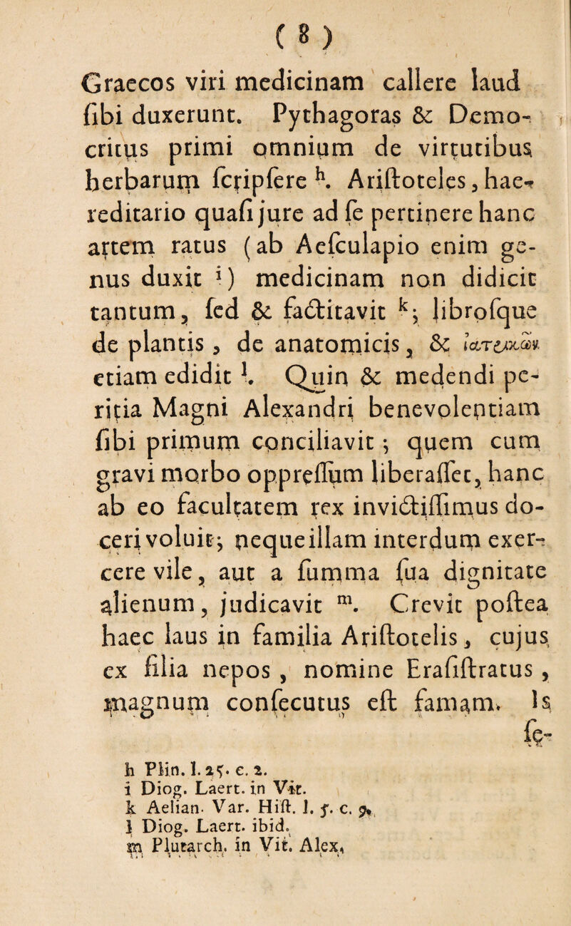 ' > / I Graecos viri medicinam callere laud fibi duxerunt. Pythagoras 6e Demo¬ critus primi omnium de virtutibus herbarum fcjriplere h. Ariftoteles, hae-? reditario quafi jure ad fe pertinere hanc attem ratus (ab Aeiculapio enim ge¬ nus duxit i) medicinam non didicit tantum, fed & fa&itavit k; librofque de plantis, de anatomicis, & Io.to.xm etiam edidit K Quin & medendi pe¬ ritia Magni Alexandri benevolentiam fibi primum conciliavit; quem cum gravi morbo oppreflum liberaflet, hanc ab eo facultatem tex invidtilTimus do¬ ceri voluit^ neque illam interdum exer-j cerevile, aut a fumma fua dignitate alienum, judicavit m. Crevit poftea haec laus in familia Ariftotelis, cujus, ex filia nepos , nomine Erafiftratus, magnum confecutus eft famam, is h Plin. 1. %<,. e. i. i Diog. Laert. in Vir. k Aeiian- Var. Hift. J. 5. c. 9* 1 Diog. Laert. ibid. Pl.utarch. in Vir. Alex,