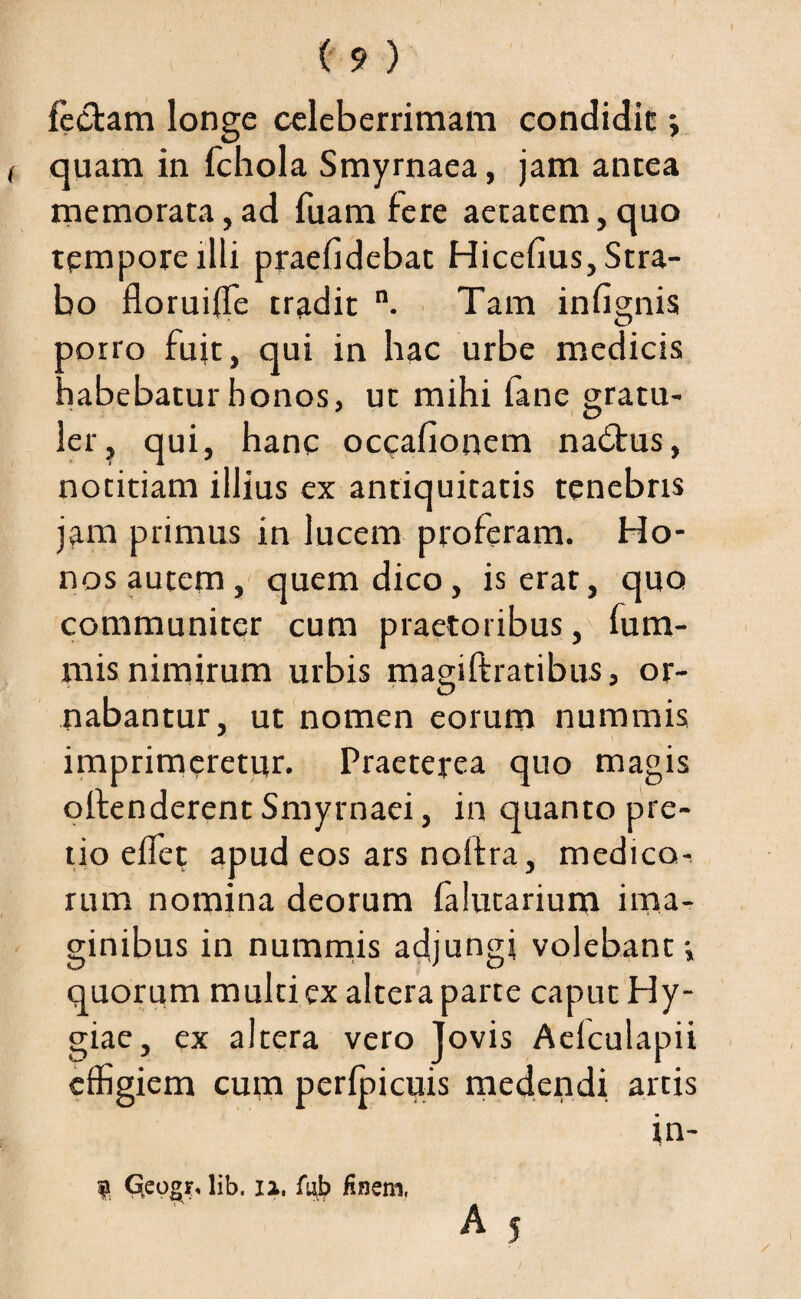 feclam longe celeberrimam condidit j quam in fchola Smyrnaea, jam antea memorata, ad fuam fere aetatem, quo tempore illi praefidebat Hicefius, Stra¬ bo floruilTe tradit n. Tam infignis porro fuit, qui in hac urbe medicis habebatur honos, ut mihi fane gratu- 3 O ler, qui, hanc occafionem nadtus, notitiam illius ex antiquitatis tenebris jam primus in lucem proferam. Ho¬ nos autem, quem dico, is erat, quo communiter cum praetoribus, fum- mis nimirum urbis magiftratibus, or¬ nabantur, ut nomen eorum nummis imprimeretur. Praeterea quo magis olfenderent Smyrnaei, in quanto pre¬ tio effiet apud eos ars noltra, medico^ rum nomina deorum falutarium ima¬ ginibus in nummis adjungi volebant-, quorum multi ex altera parte caput Hy¬ giae, ex altera vero Jovis Aelculapii effigiem cum perffiicuis medendi arcis in- 9 Qeogr. lib, n, fub finem,