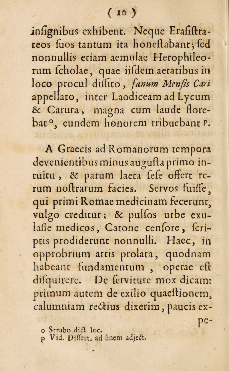 infignibus exhibent. Neque Erafiftra- teos fuos tantum ita honeftabant-,fed nonnullis etiam aemulae Herophileo- rum fcholae, quae iifdem aetatibus in loco procul didito, fanum Menfis Cari appellato, inter Laodiceam ad Lycum &c Carura, magna cum laude flore¬ bat0, eundem honorem tribuebant p. A Graecis ad Romanorum tempora devenientibus minus augufta primo in¬ tuitu , & parum laeta fefe offert re¬ rum noftrarum facies. Servos fuiffe, qui primi Romae medicinam fecerunt, vulgo creditur; & pulfos urbe exu- lafle medicos, Catone cenfore, {cri¬ ptis prodiderunt nonnulli. Haec, in opprobrium artis prolata, quodnam habeant fundamentum , operae eft difquirere. De (ervitute mox dicam: primum autem de exilio quaeftionem, calumniam reftius dixerim, paucis ex- pe- o Strabo didi. loc. p Vid. Differt, ad finem adjedt