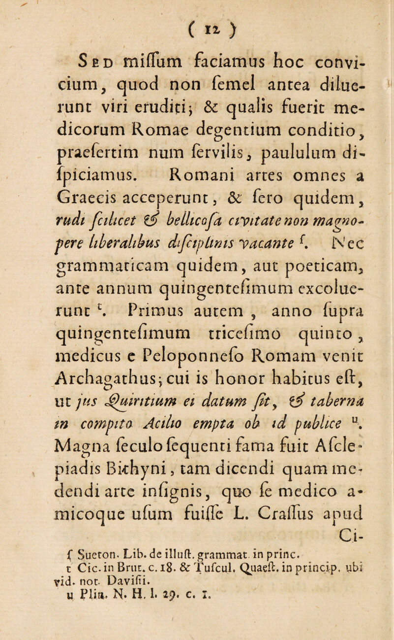 ( ) Sed miffum faciamus hoc convi¬ cium, quod non iemel antea dilue¬ runt viri eruditi; & qualis fuerit me¬ dicorum Romae degentium conditio, oraefertim num iervilis, paululum di- ipiciamus. Romani artes omnes a Graecis acceperunt, & fero quidem, non magno¬ pere liberalibus dfitp Imis yacante f. Nec grammaticam quidem, aut poeticam, ante annum quingentefimum excolue¬ runt £. Primus autem , anno fupra quingentefimum tricefimo quinto, medicus e Peloponneio Romam venit Archagathus; cui is honor habitus eft, ut jus Quintium ei datum fit, taberna m compito Acilio empta ob id publice u. M agna leculofequenti fama fuit Afcle- piadis Bkhyni, tam dicendi quam me¬ dendi arte infignis, quo ie medico a- micoque ufum fuifle L. CraiTus apud Ci- f Sueton. Lib. de illufl:. grammat. in prine, t Cic. in Brut. c. 18. & Tufcul. Quaeft. in princip. ubi ?id. nor. Davifii. u Pliti» N. H. 1. 29. c. 1. 1