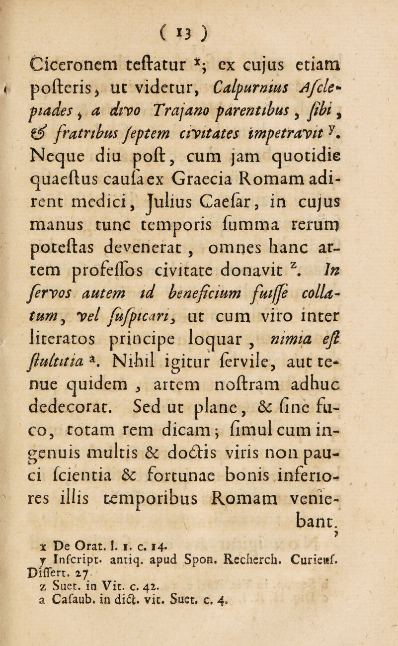 t c 13 ) Ciceronem teftatur *; ex cujus etiam < polleris, ut videtur, Calpurnius Afcle- piades, a divo Trajano parentibus , fibi, efi fratribus jeptem civitates impetravity. Neque diu poft, cum jam quotidie quaeftus caulaex Graecia Romam adi¬ rent medici, Julius Caelar, in cujus manus tunc temporis fumma rerum poteftas devenerat , omnes hanc ar¬ tem profeflos civitate donavit z. In fervos autem id beneficium fuiffe colla¬ tum , vel fufpicari, ut cum viro inter literatos principe loquar , nimia efi flultitia *. Nihil igitur (ervile, aut te* nue quidem , artem noftram adhuc dedecorat. Sed ut plane, & fine fu¬ co, totam rem dicam \ fimul cum in¬ genuis multis & dodtis viris non pau¬ ci (cientia & fortunae bonis inferio- A res illis temporibus Romam venie¬ bant. ? x De Orat. 1. 1. c. 14* j Infcript. antiq. apud Spon. Recherch. Curieitf. Differt. 27 z Suet, in Vit. c. 42. a Cafaub. in di£t. vit. Suet. c. 4»
