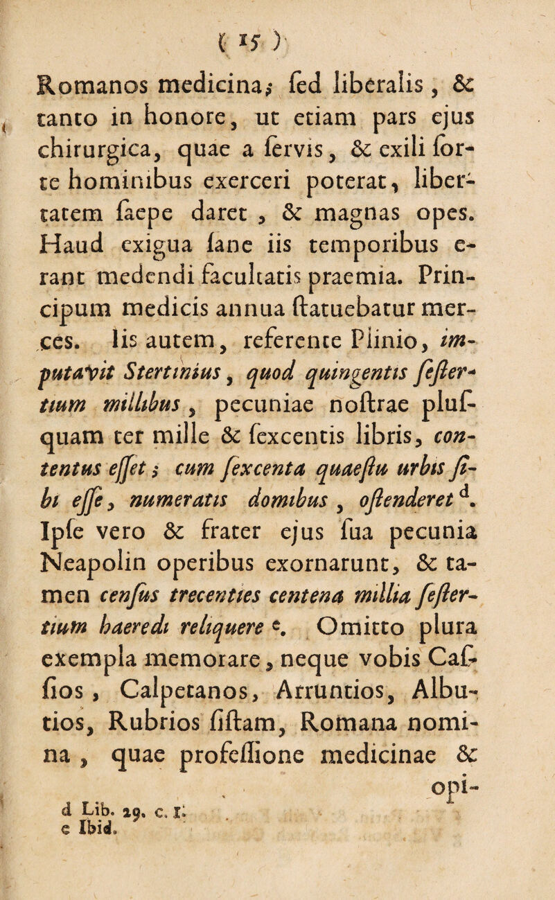 (I?) Romanos medicina,- fed liberalis, & canto in honore, ut etiam pars ejus chirurgica, quae a fervis, & exili for¬ te hominibus exerceri poterat , liber¬ tatem faepe daret , 8t magnas opes. Haud exigua fane iis temporibus e- rant medendi facultatis praemia. Prin- cipum medicis annua ftatuebatur mer¬ ces. Iis autem, referente Piinio, im- mtalpit Stertinius, quod quingentis fejler- tium millibus , pecuniae noftrae pluf- quam ter mille & fexcentis libris, con¬ tentus efjet s cum fexcenta quaejlu urbis ji- bt effe, numeratis domibus , oflenderet . Ipfe vero & frater ejus fua pecunia Neapolin operibus exornarunt, & ta¬ men cenjits trecenties centena millia fefter- tium haeredi reliquere e. Omitto plura exempla memorare, neque vobis CaC- fios, Calpetanos, Arruntios, Albu- tios, Rubrios fiftam, Romana nomi¬ na , quae profeflione medicinae & °pi- d Lib. iq% c» i; e Ibici»