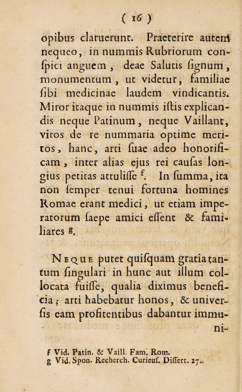() opibus claruerunt. Praeterire auterrt nequeo, in nummis Rubriorum con- Ipici anguem , deae Salutis lignum , monumentum, ut videtur, familiae libi medicinae laudem vindicantis. Miror itaque in nummis iltis explican¬ dis neque Patinum, neque Vaillant, viros de re nummaria optime meri¬ tos , hanc, arti fuae adeo honorifi¬ cam , inter alias ejus rei caufas lon¬ gius petitas attulifle f. In fumma,ita non lemper tenui fortuna homines Romae erant medici, ut etiam impe¬ ratorum faepe amici elfent 8c fami¬ liares s. ' ^ r r. Neque putet quilquam gratia tan¬ tum lingulari in hunc aut illum coi- locata fuiffe, qualia diximus benefi- cia,- arti habebatur honos, &c univer- fis eam profitentibus dabantur immu¬ ni- f Vid. Patin. & Vaill. Fami Rom. g Vid. Spon. Recherch. CurieuC, Diflert. 17*-