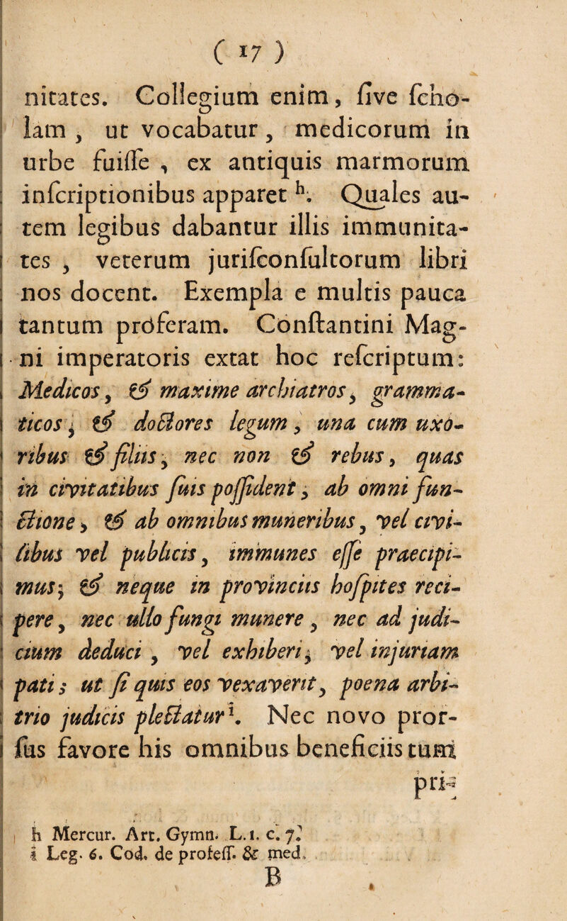 I nitates. Collegium enim, five fcho- lam , ut vocabatur, medicorum in urbe fuifle , ex antiquis marmorum : inicriptionibus apparet h. Quales au- : tem legibus dabantur illis immunita- i tes , veterum juriiconfultorum libri i nos docent. Exempla e multis pauca i tantum proferam. Conftantini Mag- | ni imperatoris extat hoc refcriptum: i Medicos, maxime archiatros, gramma- i ticos $ doclores legum, una cum uxo- | ribus filiis, nec non ffi rebus, quas i in civitatibus fiiis pojfident, ab omni fun- i Bione > ab omnibus muneribus, vel civi- \ (ibus vel publicis, immunes ejfie praecipi- t mus-, & neque m provincits hofpites reci- \ pere, nec ullo fungi munere , nec ad jtidi- j cium deduci, vel exhiberi, vel injuriam i pati; ut fi quis eos vexaverit y poena arbi- i trio judicis pleBatur1. Nec novo pror- j Tus favore his omnibus beneficiis tum I C =• v - ■ v -> V , r » • . i h Mercur. Art, Gymn. L.i. c. 7*