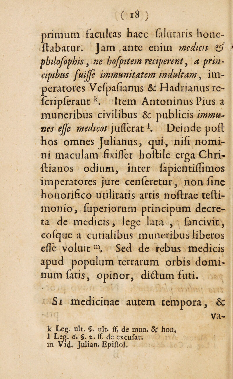 primum facultas haec lalutaris hone- ftabatur. Jam ance enim medicts philofopbis, ne hofpitem reciperent, a prin¬ cipibus fuijfe immunitatem mdult am, im¬ peratores Vefpafianus & Hadrianus re- fcriplerant k. Item Antoninus Pius a muneribus civilibus & publicis tmrnu- nes ejje medicos juflerat b Deinde poft hos omnes Julianus, qui, nili nomi¬ ni maculam fixidet hoftile erga Chri- ftianos odium, inter lapientilfimos imperatores jure cenferetur, non fine honorifico utilitatis artis noftrae tefti- monio, fuperiorum principum decre¬ ta de medicis, lege lata , fancivit, eofque a curialibus muneribus liberos ede voluit m. Sed de rebus medicis apud populum terrarum orbis domi¬ num fatis, opinor, di£fum futi. Si medicinae autem tempora, & va¬ le Leg. ult. §. ult. ff. de mun. S£ hon. 1 Leg. 6. §. i. ff. de excufau. m Vid. Julian. EpiffoL
