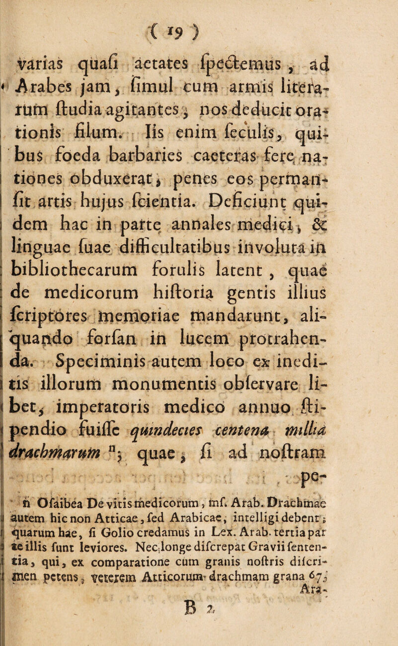 varias quafi aetates fpecfcemus , ad < Arabes jam, fimul cum armis litefa- rtirn ftudia agitantes nos deducit ora¬ tionis filum. Iis enim feculis, qui- ! bus foeda barbaries caeteras fere na- •• ' ■ ’ ' • ^ s.7 \ ;v i ,.,-t i tiones obduxerat j penes eos perrnafl- I fit artis hujus fcientia. Deficiunt qui- i dem hac in parte annales medici i & linguae fuae difficultatibus involuta in ; bibliothecarum forulis latent , quae : de medicorum hiftoria gentis illius | feriptores memoriae mandarunt, ali¬ quando forian in lucem protrahen¬ da. Speciminis autem loco ex inedi- jj tis illorum monumentis oblervare li- I bet* imperatoris medico annuo fti- j pendio fuifle quindecies centena milia, i! drachmaruin n 5 quae , fi ad noftram • ■; i , p6- * h Ofaibea De vitis medicorum, mf. Arab. Drachmae autem hic non Atticae, fed Arabicae, intelligi debent; quarum hae, fi Golio credamus in Lex. Arab. tertia par te illis fimt leviores. Necdongedifcrepat Graviifenten- tia, qui, ex comparatione cum granis noftris diicri- &ien petens s veteiem Atticorum^ drachmam grana