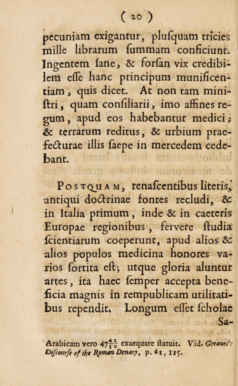 pecuniam exigantur, plufquam tricies mille librarum fummam conficiunt. Ingentem fane, & forfan vix credibi¬ lem effie hanc principum munificen¬ tiam , quis dicet. At non tam mini- ftri, quam confiliarii, imo affines re¬ gum , apud eos habebantur medici terrarum reditus, & urbium prae- fe<ffiurae illis faepe in mercedem cede¬ bant. Po s tqji a m, renafeentibus literis, antiqui do&rinae fontes recludi, &c in Italia primum, inde 8t in caeteris Europae regionibus , fervere ftudia fcientiarum coeperunt, apud alios alios populos medicina honores va¬ rios fortita eft; utque gloria aluntur artes, ita haec femper accepta bene¬ ficia magnis in rempublicam utilitati¬ bus rependit. Longum effiet icholac Arabicam vero 47jf exaequare flatuit. Vid« tHfcourfe ofthe fyman Dcnary, p. , ji^.