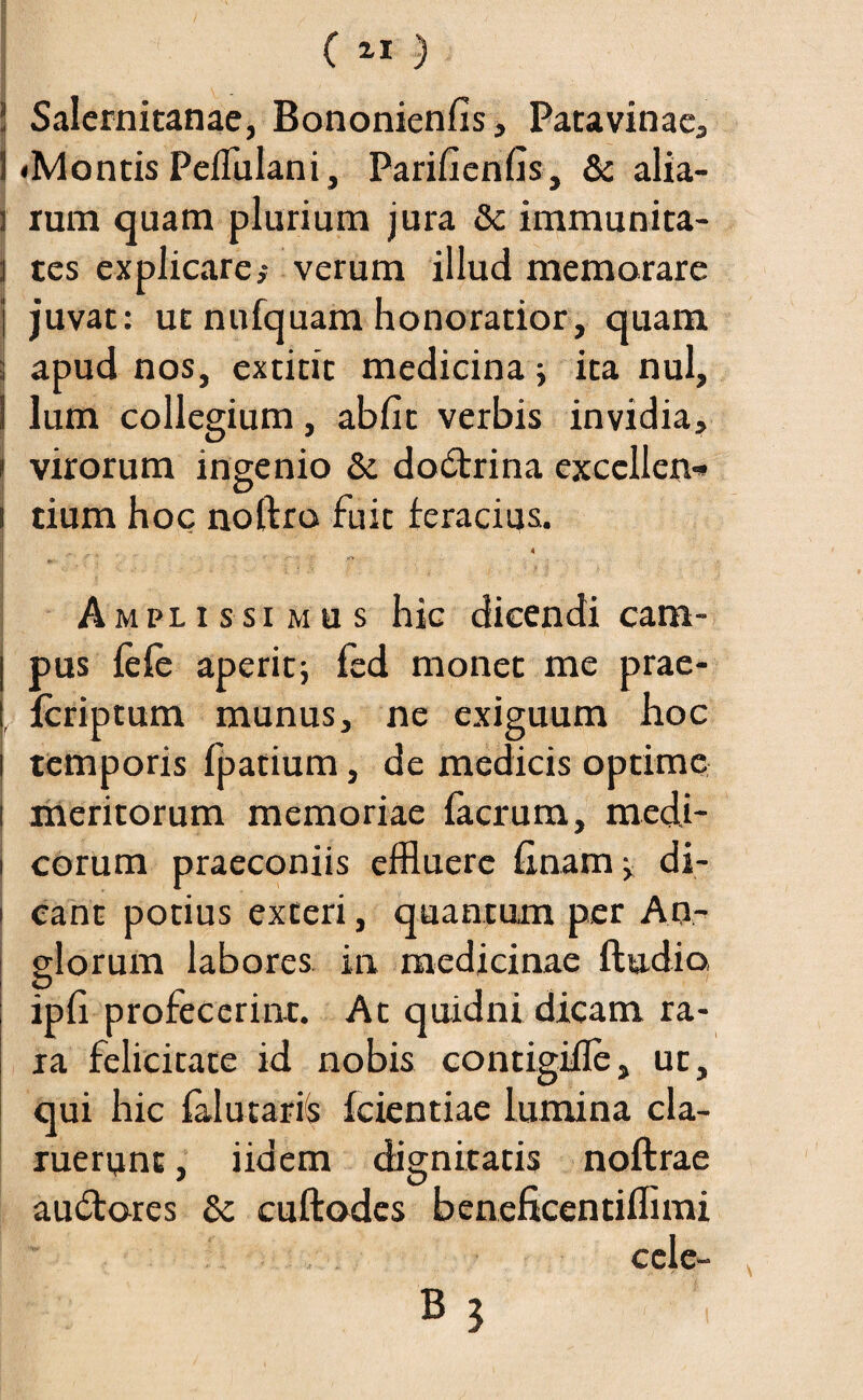 ( 2-1 ) 1 V _ ' ! Salernitanae, Bononienlis, Patavinae, ! «Montis Pelfulani, Parilienfis, & alia- j rum quam plurium jura & immunita- j tes explicare,* verum illud memorare j juvat: ut nufquam honoratior, quam ; apud nos, extitic medicina ; ita nui, i lum collegium, abfit verbis invidia, i virorum ingenio & dodtrina exccllen-» | tium hoc noftro fuit feracius. j 4 Amplissimus hic dicendi cam- j pus fele aperit; fed monet me prae- fcriptum munus, ne exiguum hoc j temporis fpatium, de medicis optime i meritorum memoriae facrum, medi- i eorum praeconiis effluere linam; di¬ cant potius exteri, quantum per Ao- glorum labores in medicinae ftudio ipfi profecerint. At quidni dicam ra¬ ra felicitate id nobis contigifle, ut, qui hic lalutaris Icientiae lumina cla¬ ruerunt , iidem dignitatis noftrae auctores 8c cuftodes beneficentiffimi