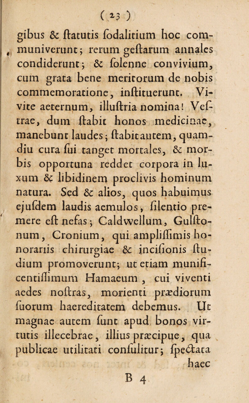 ( *3 ) gibus & ftatutis fodalitium hoc com- , muniverunt; rerum geftarum annales condiderunt; & folenne convivium, cum grata bene meritorum de nobis commemoratione, inftituerunt. Vi¬ vite aeternum, illuftria nomina! Vef- trae, dum ftabit honos medicinae, manebunt laudes; ftabitautem, quam- diu cura fui tanget mortales, & mor¬ bis opportuna reddet corpora in lu¬ xum dc libidinem proclivis hominum natura. Sed &: alios, quos habuimus ejuldem laudis aemulos, filentio pre¬ mere eftnefas; Caldweilum, Gulfto- num, Cronium, qui ampliflimis ho¬ norariis chirurgiae &: incilxonis ftu- dium promoverunt; ut etiam munifi- centiflimum Hamaeum , cui viventi aedes noftras, morienti praediorum fuorum haereditatem debemus. Ut magnae autem fune apud bonos vir¬ tutis illecebrae, illius praecipue, qua publicae utilitati confulitur; ipe&ata