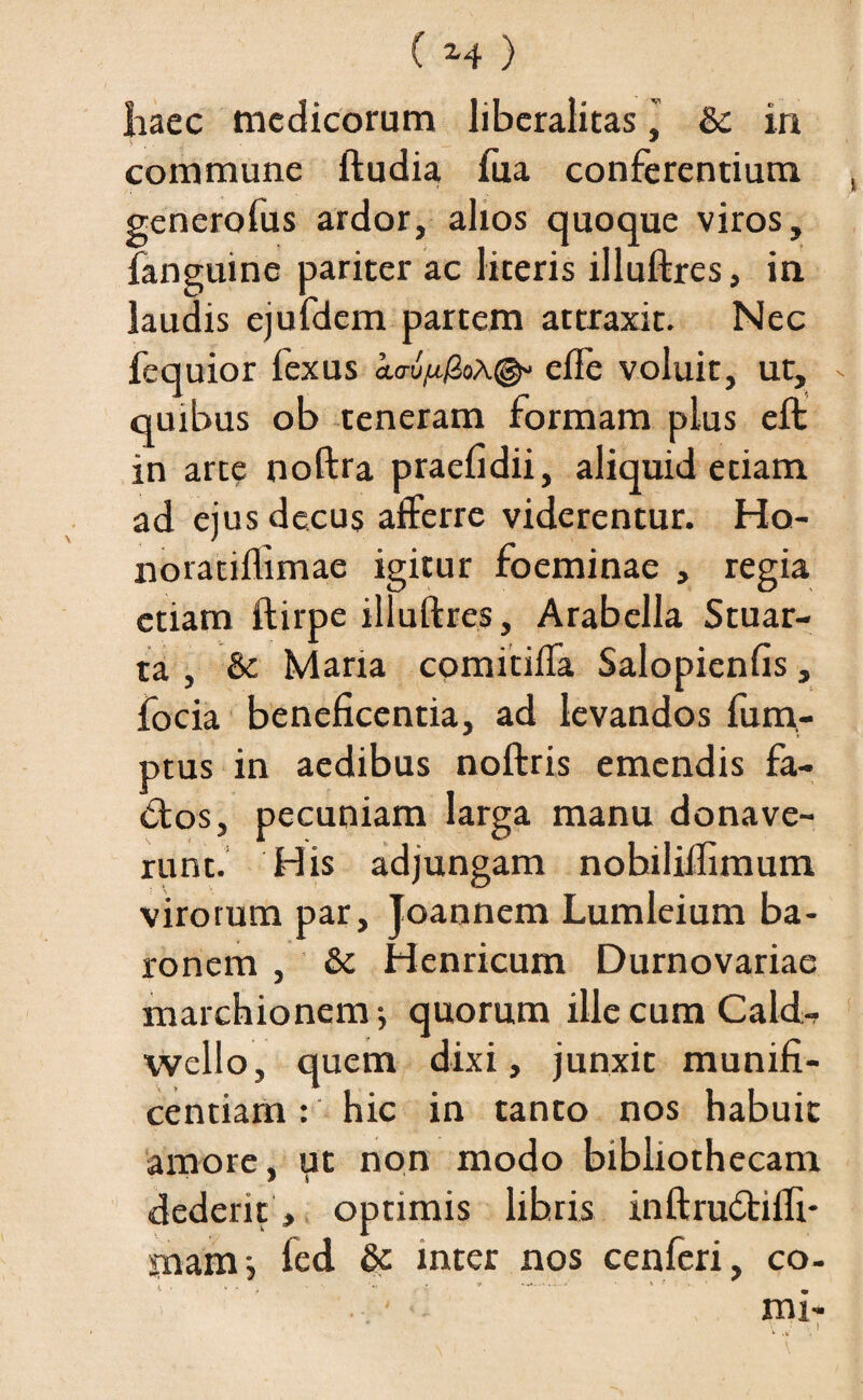 Iiaec medicorum liberalitasj & in commune ftudia fua conferentium generolus ardor, alios quoque viros, fanguine pariter ac literis illuftres, in laudis ejufdem partem attraxit. Nec fequior fexus io-u^oA©» efle voluit, ut, quibus ob teneram formam plus eft in arte noftra praefidii, aliquid etiam ad ejus decus afferre viderentur. Ho- noratiflimae igitur foeminae , regia etiam ftirpe illuftres, Arabclla Stuar- ta , & Maria comitiffa Salopienfis, focia beneficentia, ad levandos fu ra¬ ptus in aedibus noftris emendis fa¬ ctos, pecuniam larga manu donave¬ runt. His adjungam nobiliJlimum virorum par, Joannem Lumleium ba¬ ronem , &c Henricum Durnovariae marchionem j quorum ille cum Cald-? wello, quem dixi, junxit munifi¬ centiam : hic in tanto nos habuit amore, ut non modo bibliothecam dederit, optimis libris inftru&ilfi* rnam-, fed & inter nos cenferi, co- , , , 4 & --•*' ' » < • '