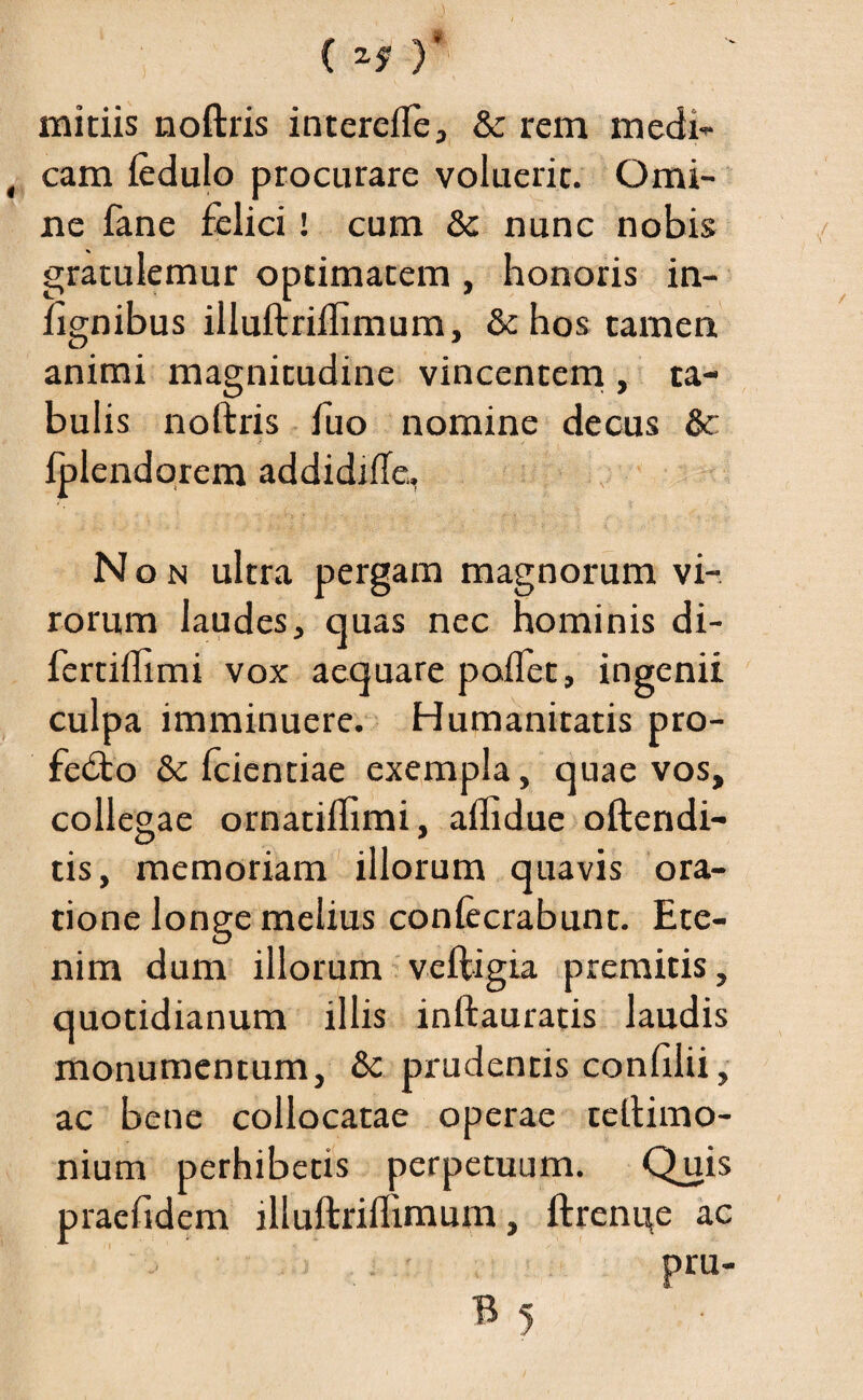 ( Zf )' mitiis noftris intercffe, & rem medi¬ cam ledulo procurare voluerit. Omi¬ ne fane felici! cum &: nunc nobis gratulemur optimatem , honoris in- hgnibus illuftriffimum, & hos tamen animi magnitudine vincentem , ta¬ bulis noftris fuo nomine decus & Iplendorem addidiffe,. Non ultra pergam magnorum vi¬ rorum laudes, quas nec hominis di- fertiffimi vox aequare poffet, ingenii culpa imminuere. Humanitatis pro- fedto & fcientiae exempla, quae vos, collegae ornatiffimi, affidue oftendi- tis, memoriam illorum quavis ora¬ tione longe melius confecrabunt. Ete¬ nim dum illorum veftigia premitis, quotidianum illis inftauratis laudis monumentum, &: prudentis confilii, ac bene collocatae operae teftimo- nium perhibetis perpetuum. Quis pracfidem illuftriffimum , ftrenue ac pru-