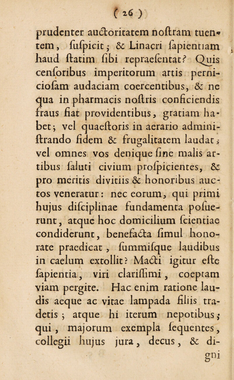 prudenter auctoritatem noftram tuen* tem, fufpicit $ & Linacri fapiennam haud ftatim fibi repraefentat? Quis cenforibus imperitorum artis perni- ciofam audaciam coercentibus, & ne qua in pharmacis noilris conficiendis fraus fiat providentibus, gratiam ha¬ bet ; vel quaeftoris in aerario admini- ftrando fidem & frugalitatem laudat » vel omnes vos denique fine malis ar¬ tibus faluti civium profpicientes, & pro meritis divitiis & honoribus auc¬ tos veneratur: nec eorum, qui primi hujus difciplinae fundamenta pofue- runt, atque hoc domicilium fcientiae condiderunt, benefadta fimul hono¬ rate praedicat, fummifque laudibus in caelum extollit? Madti igitur efte fapientia, viri clariflimi, coeptam viam pergite. Hac enim ratione lau¬ dis aeque ac vitae lampada filiis tra¬ detis ; atque hi iterum nepotibus,• qui, majorum exempla fequentes, collegii hujus jura, decus, & di-