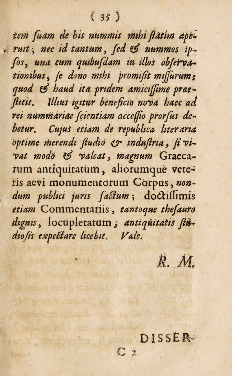( 35 ) s • j» iem fikam de his nummis mihi fldtim abii 4 fuit} nec id tantum, fed (fi nummos ip~ fosy una cum qmbufdam in illos obfierva- tionibus, fe dono mihi promi fit mijfurum; quod (fi haud ita pridem amictffime prae- fhtit. Illius igitur beneficio nova haec ad rei nummariae fidentiam acceffio prorfius de» betur. Cujus etiam de fepubhca literaria optime merendi fiudio & indufina, fi vi¬ vat modii (fi Valeat, magnum Graeca¬ rum antiquitatum, aliorumque vete¬ ris aevi monumentorum Corpus, non¬ dum publici jurts fiaBum; do6tiffimis etiam Commentariis, tantoque thefiauro dignis, locupletatum, antiquitatis fiii- dio fis expeBare licebit, Vale. it M. diss£ ?.