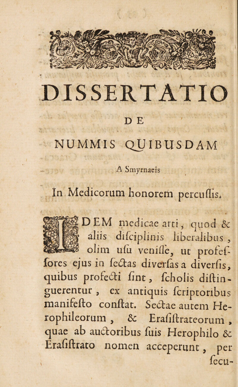 DISSERTATIO D E NUMMIS QUIBUSDAM A Smyrnaeis In Medicorum honorem percudis. DEM medicae arci, quod & aliis difcipiinis liberalibus , olim ufu venide, ut profef- fores ejus in fedas diverfas a diverlis, quibus profedi fine, fcholis diftin- guerentur , ex antiquis fcriptonbus manifefto conflat. Sedae autem He- rophileorum , & Erafiflrateorum , quae ab audoribus fuis Herophilo &c Erafiftrato nomen acceperunt, per fecu-