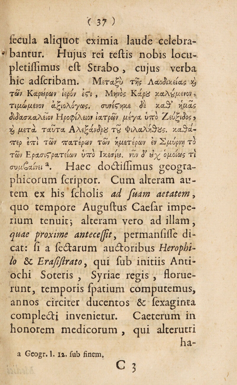 fecula aliquot eximia laude celebra¬ bantur. Hujus rei teftis nobis locu- pletiflimus eft Serabo, cujus verba hic adfcribam. ryj$ AcloSoliIcls T<iV KcLfBpaV Upov Wi , K<£p'd XCtA^UiVOV ?. ripjLGffjMiov kjrioAoyas, cupfcqKt $ JcctS’ y\[uL$ ^oLcntaLMiov HpcfiiAeiot icLrpSv pttycL vtvo Z jc, /^erol tolvtol Ate^dvtyd tv tyiAciAy^dz. JtaStt- 'Ttip \tc\ tcov TfcLTepcev To>v y\fJLiTtpm h X/Mjpw ro Toov EpdLcrifpeLTiiav v7ro IxzarfB. vvv optoiw$ r) c-vfiCamia. Haec dodtiflimus geogra¬ phicorum feriptor. Cum alteram au¬ tem ex his fcholis ad fmm anatem, quo tempore Auguftus Caefar impe¬ rium tenuit•, alteram vero ad illam , quae proxime antecejft, permanfifle di¬ cat: fi a leCtarum auctoribus Heropbi- lo & Erafiftrato, qui fub initiis Anti¬ ochi Soteris , Syriae regis , florue¬ runt, temporis fpatium computemus, annos circiter ducentos & fexaginta compleCti invenietur. Caeterum in honorem medicorum , qui alterutri ha- a Geogr. 1.1%. fub finem,