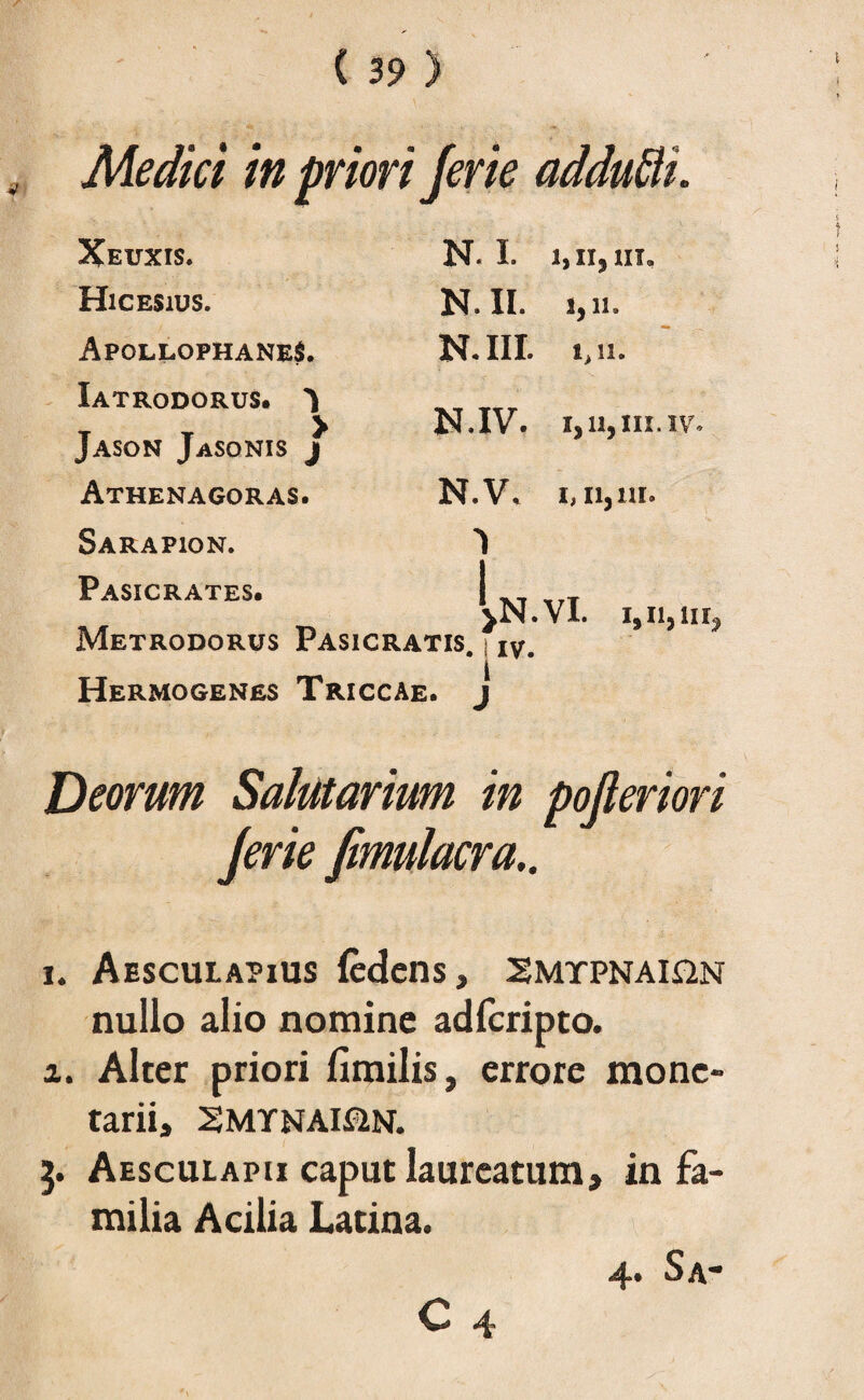 Medici in priori Jerie addutti. Xeuxis. N- I. 1,11,111, Hicesius. N. II. 1,11. ApqllophaneS. Iatrodorus. ^ N. III. 1,11. Jason Jasonis / N.IV. i,n,hi.iv. Athenagoras. N.V\ 1,11,111. Sarapion. vN.Vl. i.nair Pasicrates. Metrodorus Pasicratis. iV# Hermogenes Triccae, j Deorum Salutarium in pojleriori Jerie fimulacra.. i. Aesculapius fedens, Smtpnai&n nullo alio nomine adfcripto. i. Alter priori fimilis, errore mone¬ tarii, SMYNAMN. 3. Aesculapii caput laureatum, in fa¬ milia Acilia Latina. 4. Sa-
