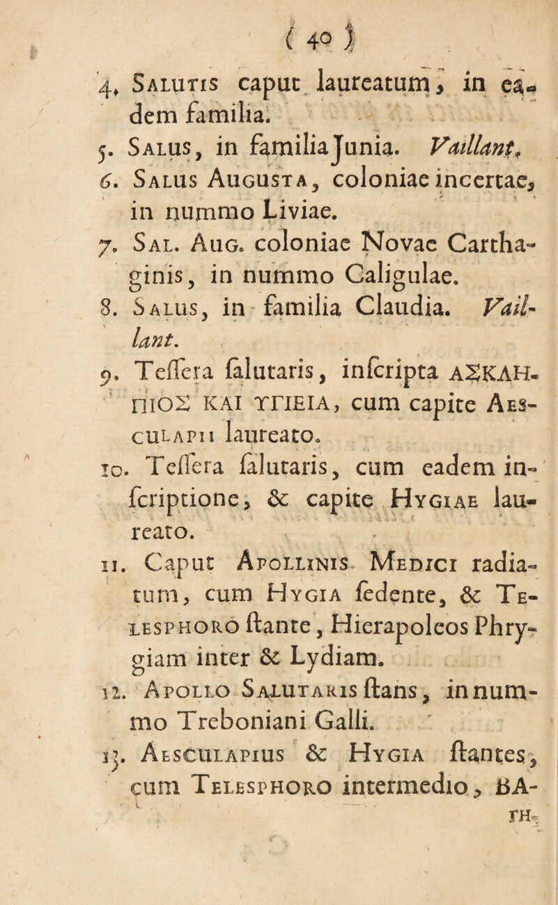 dem familia. 5. Salus, in familia Junia. Vaillant, 6. Salus Augusta, coloniae incertae, in nummo Liviae. 7. Sal. Aug. coloniae Novae Cartha¬ ginis, in nummo Caligulae. 8. Salus, in familia Claudia. Vaii- lant. 9. Teffeva falutaris, inlcripta a§KAH- nioS KAI rriElA, cum capite Aes¬ culapii laureato. ■ y * •, . * 10. Tcifera falutaris, cum eadem in- fcriptione, & capite Hygiae lau¬ reato. 11. Caput Apollinis Medici radia¬ tum, cum Hygia fedente, & Te- lesphoro ftante, Hierapoleos Phry¬ giam inter & Lydiam. iz. Apollo Salutaris ftans, innum- mo Treboniani Galli. ij. Aesculapius & Hygia flantes, cum Telesphoro intermedio, tJA-