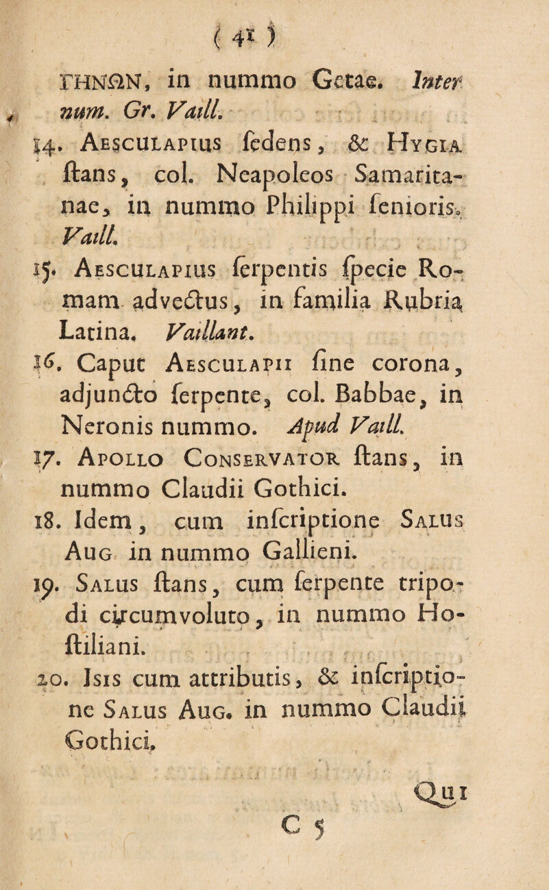 ( 4* ) fHN&N, in nummo Getae. Inter¬ num. Gr. Vatii. 14. Aesculapius fedens, &c Hygia ftans, coi. Neapoleos Samarita¬ nae, in nummo Philippi femoris. Vadi. 15. Aesculapius ferpentis fpecie Ro¬ mam advectus, in familia Rubria; Latina. Vadl&nt. J6. Caput Aesculapii fine corona, adjun<fto ferpente, coi. Babbae, in Neronis nummo. Jpud Vadi. 17. Apollo Conservator ftans, in nummo Claudii Gothici. 18. Idem, cum inferiptione Salus Aug in nummo Gallieni. / . * * „ ? j > . ■ \ ,i 19. Salus ftans, cum ferpente tripo¬ di circumvoluto, in nummo Ho- ftiliani. 20. Isis cum attributis, & inlcriptio- ne Salus Aug. in nummo Claudii Gothici, • * • i* - Qui