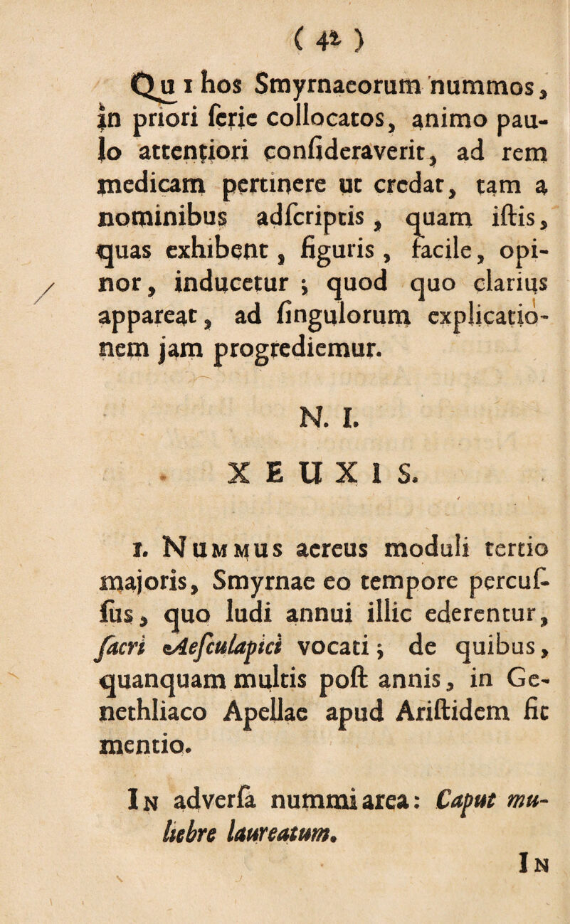 ( 4* ) i hos Smyrnaeorum nummos , jn priori fcric collocatos, animo pau¬ lo attentiori confideraverit, ad rem jnedicam pertinere ut credat, tam a nominibus adfcriptis, quam iftis, quas exhibent, figuris, facile, opi¬ nor, inducetur j quod quo clarius appareat, ad fingulorum explicatio¬ nem jam progrediemur. N. I. XEUX1S. / i i. Nummus aereus moduli tertio majoris, Smyrnae eo tempore percuf- ius, quo ludi annui illic ederentur, furi nAefculapici vocati j de quibus, quanquam multis poft annis, in Ge¬ nethliaco Apellae apud Ariftidem fit mentio. In adverfa nummi area: Caput mu¬ liebre laureatum. In