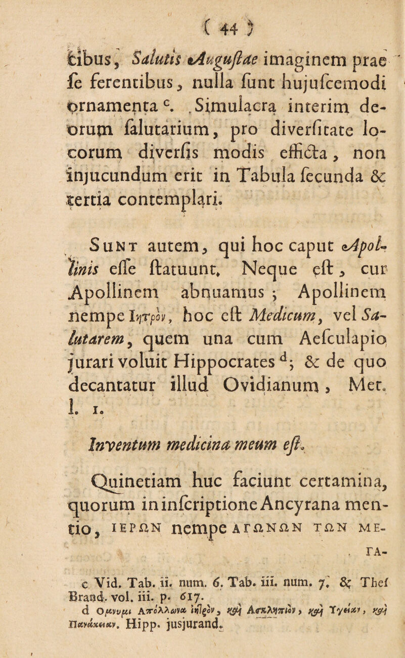 itibus, Salutii tAuguflae imaginem prae fc ferentibus, nulla funt hujufcemodi ornamentac. Simulacra interim de¬ orum lalutarium, pro diverfitate lo¬ corum divcrfis modis effida, non injucundum erit in Tabula fecunda & tertia contemplari. V Sunt autem, qui hoc caput <Mpol- %nis elfe ftatuunt, Neque eft, cur Apollinem abnuamus ; Apollinem nempe I»)Tcei), hoc eft Medicum, vel Sa¬ lutarem , quem una cum Aefculapio jurari voluit Hippocratesd; & de quo decantatur illud Ovidianum > Met. V ■*' • 'C * - S. L i. Inventum medicina meum ejl. Quinetiam huc faciunt certamina, quorum ininlcriptione Ancyrana men¬ tio, iHP«N nempeArnNsiN tan me. . TA- c Vid. Tab. ii. num. 6. Tab. iii. num. 7, 8$ Thef Brand. vol. iii. p. 617. d Opwpi AvoXicov* ttflgov, AfrxXymov > y&j lytlx*, y&j xiotv<&x.*ietv, Hipp. jusjuranda
