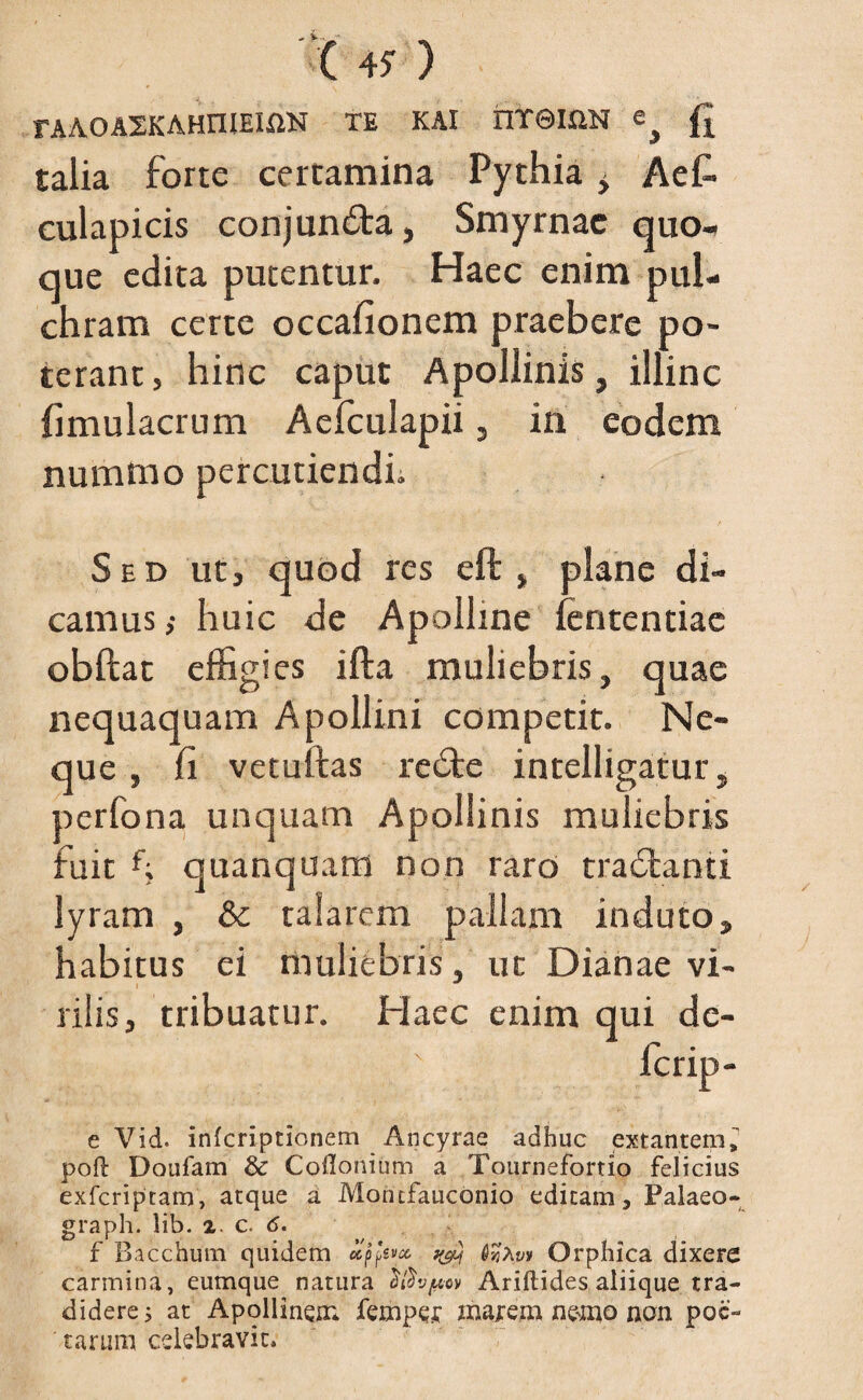 FAAOAXKAHniEIXlN TE KAI tlTeiUN fi talia forte certamina Pythia i Aet culapicis conjundta, Smyrnae quo¬ que edita putentur. Haec enim pul¬ chram certe occafionem praebere po¬ terant , hinc caput Apollinis, illinc fimulacrum Aefculapii , in eodem nummo percutiendi. Sed ut, quod res eft , plane di¬ camus ,• huic de Apolline fententiac obftat effigies ifta muliebris, quae nequaquam Apollini competit. Ne¬ que , fi vetuftas redte intelligatur, perfona unquam Apollinis muliebris fuit f; quanquam non raro tradlanti lyram , & talarem pallam induto, habitus ei muliebris, ut Dianae vi¬ rilis, tribuatur. Haec enim qui de- e Vid. inferiptionem Ancyrae adhuc extantem^ pofi: Doufam & Cpflonium a Tournefortio felicius exferiptam, atque a Motufauconio editam, Palaeo- graph. lib. 2 c. 6. f Bacchum quidem u favet, Orphica dixere carmina, eumque natura Ariftides aliique tra¬ didere s at Apollinem femper naarem nemo non poe¬ tarum celebravit*