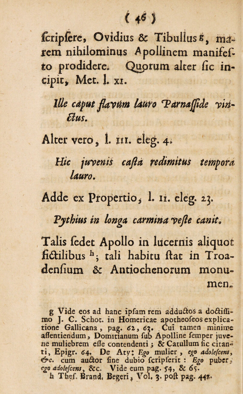 C 4« 3 fcripfcre, Ovidius & Tibullus s, ma¬ rem nihilominus Apollinem manifef- io prodidere. Quprum alter fic in¬ cipit, Met. 1. xi. Ille caput flaytim lauro ‘Pdrnaflide yin~ £lus. Alter vero, 1. itu eleg. 4i Hic juyenis cafla redimitus tempora lauro. Adde ex Propertio * 1. 11. eleg. zj. Pythius in longa carmina yefle canit. Talis fedet Apollo in lucernis aliquot fictilibus h; tali habitu ftat in Troa- denfium & Antiochenorum monu- ^ men„ g Vide eos ad hanc ipfam rem addu&os a do£tiffi« mo J. C. Schor. in Homericae apotheofeos explica¬ tione Gallicana, pag. 62, 6Cui tamen minime affentiendum, Domitianum fub Apolline femper juve¬ ne muliebrem ede contendenti 5 & Catullum uc citan« ti, Epigr. 64, De Aty; Ego mulier, ego adolefcens, &c. cum au&or fine dubio fcripferit : Ego puber * ego adolefcens, &c. Vide eum pag. 5*4, & 6$.