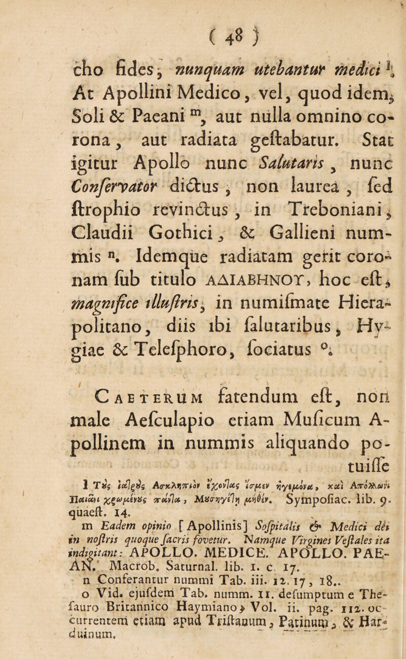 cho fides j nunquam utebantur medici h Ac Apollini Medico, vel, quodidem^ Soli & Paeanim, aut nulla omnino co¬ rona , aut radiata geftabatur. Stat igitur Apollo nunc Salutaris, nunc Confervator didtus , non laurea , fcd ftrophio revindtus, in Treboniani> Claudii Gothici, & Gallieni num¬ mis n. Idemqiie radiatam gerit coro- nam fub titulo aaiabhnot, hoc eft, magnifice tlluftns, in numilmatc Hicra- politano, diis ibi falutaribus, Hy¬ giae 8c Telefphoro, fociatus Caeterum fatendum eft, non male Aefculapio etiam Muficum A- pollinem in nummis aliquando po- tuifle 1 Tifs tctj^vg AoK%.fi7Ttov tftovlxs 'icr{4£V qygjubyee, xct) Airofo&in Jlcttoiyt X£«>ptey*s zrelyloc , Mawyely Sympofiac. lib. 9» quaefl. 14. m 'Eadem opinio [Apollinis] Sofpitdiis & Medici dh in noftris quoque facris fovetur. 'Namque Virgines Veftales ita indiguam: APOLLO. MEDICE. APOLLO. PAE¬ AN.' Macrob. Saturnal. lib. 1. c 17. n Conferantur nummi Tab. iii. ii. 17, 18.. o Vid. ejufdem Tab. numm. 11. defumptum e The- fauro Britannico Haymiano> Vol. ii. pag. ni. oc; currentem etiam apud Trilhjouma Patinum^ & Har- duinum. '