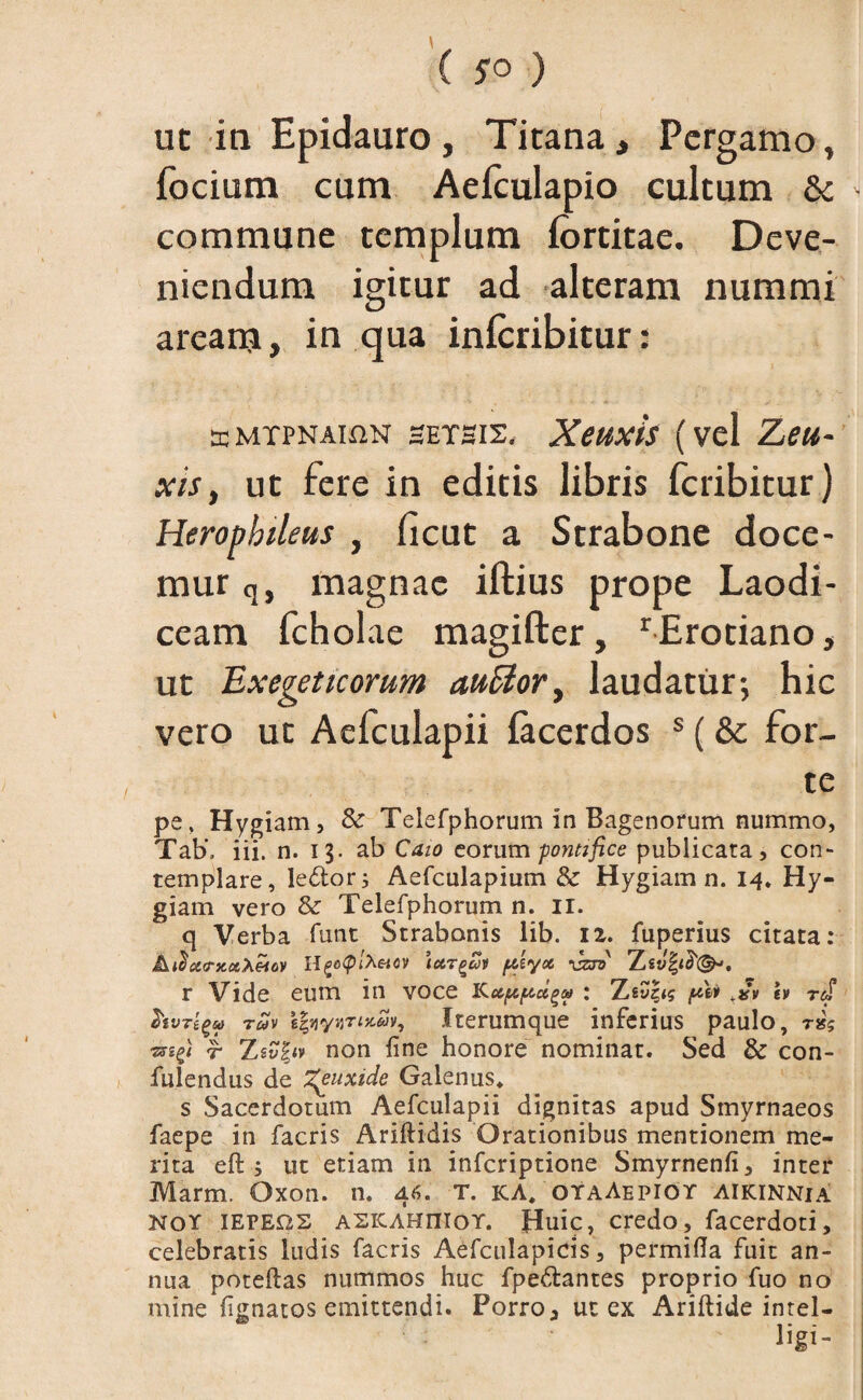 ut in Epidauro, Titana, Pergamo» focium cum Aefculapio cultum & - commune templum fortitae. Deve¬ niendum igitur ad alteram nummi aream, in qua inicribitur: teMTPNAiflN hetbis, Xeuxis (vel Zeu¬ xis, ut fere in editis libris feribitur) Herophtleus , ficut a Strabone doce¬ mur q, magnae illius prope Laodi¬ ceam fcholae magifler, r Erotiano, ut Exegeticorum auElor, laudatur; hic vero ut Aefculapii facerdos s (& for¬ te pe» Hygiam, & Telefphorum in Bagenorum nummo, Tab» iii. n. 13. ab Caio eorum pontifice publicata, con- templare, le£tor; Aefculapium & Hygiam n. 14. Hy¬ giam vero & Telefphorum n. II. q Verba funt Strabonis lib. 12. fuperius citata: AiScuncaXeiov Hf>o$lXeiOV \ct7gai pctyoc r Vide eum in voce : Zey|<s pw <.»v iv rJ* hvTtgu t«v *|«yjjroc&ly, Iterumque inferius paulo, nk «rr Zsyf<v non fine honore nominat. Sed & con- iulendus de %euxide Galenus* s Sacerdotum Aefculapii dignitas apud Smyrnaeos faepe in facris Ariftidis Orationibus mentionem me¬ rita eft ; ut etiam in inferiptione Smyrnenfi, inter Marm. Oxon. n. 46. T. KA. oyaAepiot aikinnia not iepeos ASKAHnior. Huic, credo, facerdoti, celebratis ludis facris Aefculapicis, permifla fuit an¬ nua poteflas nummos huc fpe&antes proprio fuo no mine fignatos emittendi. Porro3 ut ex Ariftide intel-