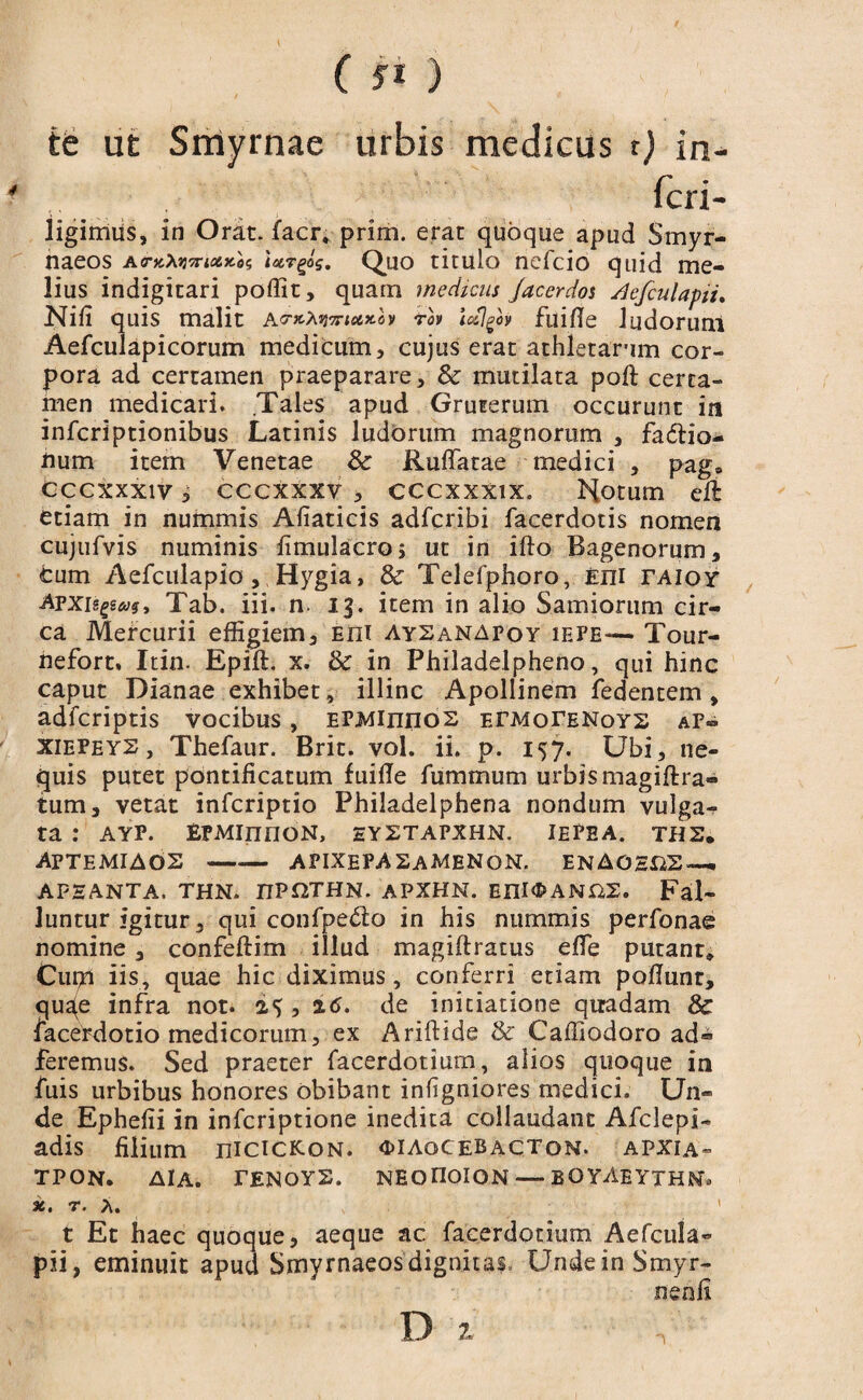 (JI) te ut Smyrnae urbis medicus t) in¬ feri- ligimus, in Orat, facr, prim. erat quoque apud Smyr¬ naeos AcrfcAjjTTiflSJte? ietTgog. Quo titulo nefeio quid me¬ lius indigitari poffit, quam medicus Jacerdos Aefculapii. Nifi quis malit ictx.lv tlv icclgh fuifle ludorum Aefculapicorum medicum, cujus erat athletarum cor¬ pora ad certamen praeparare, Sc mutilata poft certa¬ men medicari. Tales apud Gruterum occurunt in inferiptionibus Latinis ludorum magnorum , fa&io- num item Venetae 3c Rufiatae medici , pag» cccxxxiv i cccxxxv , cccxxxix. Notum eft etiam in nummis Afiaticis adferibi facerdotis nomen cujufvis numinis fimulacro, ut in ifto Bagenorum, cum Aefculapio, Hygia, & Telefphoro, eiii rAioy ATxnpag, Tab. iii. n. 13. item in alio Samiorum cir¬ ca Mercurii effigiem, Eni aysanapoy iefe— Tour- nefort. Itin. Epift. x. & in Philadelpheno, qui hinc caput Dianae exhibet, illinc Apollinem fedentem , adferiptis vocibus, EPiviinnos ETMorENoYS af~ xiefeys , Thefaur. Brit. vol. ii. p. 157. Ubi, ne¬ quis putet pontificatum fuifie fummum urbis magiftra- tum, vetat infcriptio Philadelphena nondum vulga¬ ta : AYF. EFMInnON, eyxtapxhn. iepea. ths. APTEMIAdS-APIXEPA SaMEN ON. EN AOSiiS — AFHANTA. THN. TIVQJHN. APXHN. EIII<I>ANrz2. Fal¬ luntur igitur, qui confpedo in his nummis perfonae nomine, confeftim illud magiftratus efie putant» Cupri iis, quae hic diximus, conferri etiam pofiunt, qua(e infra not. , 16. de initiatione quadam & facerdotio medicorum, ex Ariftide & Caffiodoro ad- feremus. Sed praeter facerdotium, alios quoque in fuis urbibus honores obibant infigniores medici. Un¬ de Ephefii in inferiptione inedita collaudant Afclepi- adis filium nicicKoN. «diaocebacton. apxia- TPON. AlA. TENOYS. NEOnoiON — BOYAEYTHNo x. r. A. t Et haec quoque, aeque ac facerdotium Aefcula- pii, eminuit apud Smyrnaeos dignitas UndeinSmyr- nenfi