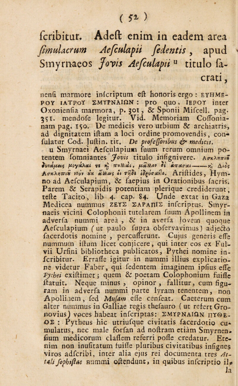 fcribitur. Adeft enim in eadem area (muUcrwn Aefculapii fedentis, apud Smyrnaeos Jovis Aefculapitu titulo fa- crati, nenfi marmore infcriptutn eft honoris ergo : eyhme- poy iatpoY SMYPNAlfiN : pro quo, iepot inter Oxonienfia marmora, p. got, & Sponii Mifcell. pag. mendofe legitur. Vid. Memoriam CofTonia- nam pag. 150. De medicis vero urbium Sc archiatris, ad dignitatem iftam a loci ordine promovendis, con- fuiatur Cod. Juftin. tit. De profeffonbus & medicis. u Smyrnaei Aefculapium fuum rerum omnium po¬ tentem fomniantes Jovis titulo infignivere. a fwci/Atts ftiyxhctt T6 7ro?hoti, /xoZfaov 2} XTrxa-xi—Aios A<ntXYizriX vsjv elii\ag et Tyfe ifyv<rav!o. Ariftides, Hym¬ no ad Aefculapium, & faepius in Orationibus facris. Parem & Serapidis potentiam plerique crediderunt, tefte Tacito, lib 4- cap. 84. Unde extat in Gaza Medicea nummus ZEY2 sapaiiis infcriptus. Smyr¬ naeis vicini Colophonii tutelarem fuum Apollinem in adverfa nummi area , & in averfa Jovem quoque Aefculapium ( ut paulo fupra obfervavimus) adjedo facerdotis nomine , percunerunt. Cujus generis efle nummum iftum licet conjicere, qui inter eos ex Ful¬ vii Urfini bibliotheca publicatos, Pythei nomine in- fcribitur. Errafle igitur in nummi illius explicatio¬ ne videtur Faber, qui fedentem imaginem ipiius effe Pythei exiftimet j quem & poetam Colophonium fuiflc ifatuit. Neque minus , opinor, fallitur, cum figu¬ ram in adverfa nummi parte lyram tenentem, non Apollinem, fed Mujam efle cenfeat. Caeterum cum alter nummus in Galliae regis thefauro ( ut refert Gro- novius) voces habeat infcriptas: smypnaiAn ity©e- os : Pytheus hic utriufque civitatis facerdotio cu¬ mulatus, nec male forfan ad noftram etiam Smyrnen* iium medicorum claflem referri polle credatur. Ete¬ nim non inufitatum fuifle pluribus civitatibus infignes viros adfcribi, inter alia ejus rei documenta tres /it- mli fophrftas nummi oftendunc, in quibus infcriptio i\?