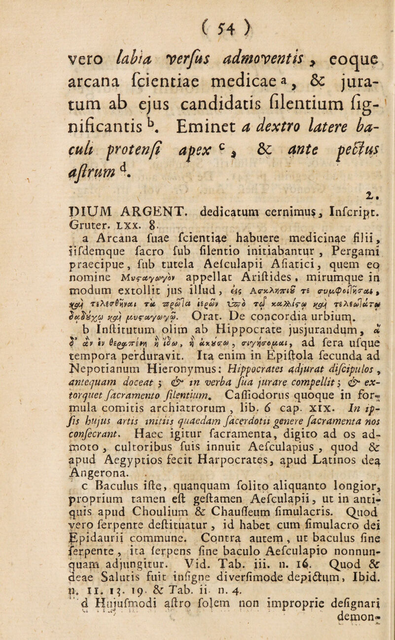 vero labia yerfus admoyentis, eoque arcana fcientiae medicae a, & jura¬ tum ab ejus candidatis filentium fig- nificantis b. Eminet a dextro latere ba¬ culi protenfi apexc 3 & ante pectus ajlrum d. z. DIUM ARGENT. dedicatum cernimur Infcript. Gruter. lxx. 8- a Arcana fuae fcientiae habuere medicinae filii, iifdemque facro fub filentio initiabantur , Pergami praecipue, fub tutela Aelculapii Afiatici, quem eo nomine Mvrctyayo» appellat Ariftides . mirumque in modum extollit jus illud, li s Ac-kXvttiQ n (rup<pot]ii<rou, TsAgs^vjyast Tot -zs^eflct ilgav \dtrb rd KUj&lru) y^jf TihScSJuTM fytlxxa yfij [AvrcvyotySi. Orat. De concordia urbiurq. b Inftitutum olim ab Hippocrate jusjurandum, « <T ctv h i tj 4 hxxer&i , crtyqgropctt, ad fera ufqUC tempora perduravit. Ita enim in Epifiola fecunda ad Nepotianum Hieronymus: Hippocrates adjurat dificipulos , antequam doceat j zrc verba fiua jurare compellit $ e*- toyquet facramcnto filentium. Cafliodorus quoque in for= mula comitis archiatrorum , lib. 6 cap. xix. Tz ip- fiis hujus artis initiis quaedam fiacerdotu genere [aeramenta nos confiecrant. Haec igitur facramenta, digito ad os ad¬ moto , cultoribus fuis innuit Aefculapius , quod & apud Aegyptios fecit Harpocrates, apud Latinos dea Angerona. c Baculus iftq, quanquam folito aliquanto longior, proprium tamen efl geftamen Aefculapii, ut in anti¬ quis apud Choulium & Chaufieum fimulacris. Quod yero ferpente deftituatur , id habet cum fimulacro dei Epidaurii commune. Contra autem , ut baculus fine ferpente , ita ferpens fine baculo Aefculapio nonnun- quaffi adjungitur. Vid. Tab. iii. n. 16. Quod & deae Salutis fuit infigne diverfimode depidhim > Ibid. U* 11. 13. 19. & Tab. ii n. 4. d Hujufmodi aftro folem non improprie defignari