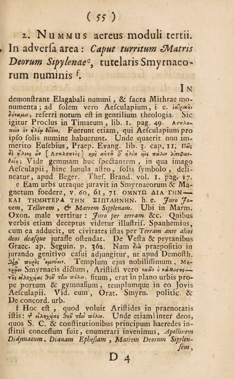( 57 ) x. N ummus aereus moduli tertii. In adverfa area : Caput turritum ^Matris Deorum Sipy/enaee} tutelaris Smyrnaeo¬ rum numinis f. I N demonftrant Elagabali nummi , & facra Mithrae mo¬ numenta j ad folem vero Aefculapium, i- e. <«]§<*$» evvupuv, referri notum eft in gentilium theologia- Sic igitur Proclus in Timaeum , lib. I. pag. 49. as-xAh- cv j»ata> Qileov. Fuerunt etiam, qui Aefculapium pro ipfo folis numine habuerunt. Unde quaerit non im¬ merito Eufebius, Praep. Evang. lib. 3. cap. 11; r)Xi6$ av [ AtrxXyTTtcs ] ffjj ceurS §” jjA<8 7rcHx.1v '&reQot.v- Qct.vs Vide gemmam huc fpedtanrem , in qua imago Aefculapii, hinc lunula aflro, folis fymbolo , deli¬ neatur, apud Beger. Thef. Brand. vol. I. 17. e Eam urbs utraque juravit in Smyrnaeorum & Ma¬ gnetum foedere, v. do, 61, 71. omny*2 Aia thn—— KAI THMHTEPA THN SlnTAHNHN. h. e. Juro Jo¬ vem, Tellurem , & Matrem Stpylenam. Ubi in Marm. Oxon. male vertitur : Juro per terram &c. Quibus verbis etiam deceptus videtur illuftrif. Spanhemius, cum ea adducit, ut civitates iftas per Terram ante alios deos deafcjue juraffe oftendat. De Vefta & prytanibus Graec. ap. Seguin. p. 362. Nam $ict praepofitio in jurando genitivo cafui adjungitur, ut apud Demofth. zrvgos Templum ejus nobiliffimum , Mjj- r^v Smyrnaeis didtum, Ariftidi vero vuSv 0 n»x^t<reg— ct$ SiS 'tIvj ■ztoXiv, litum, erat in plano urbis pro¬ pe portum & gymnafium, templumque in eo Jovis Aefculapii. Vid. eum, Orat. Smyrn. politic. & De concord. urb. f H oc eft , quod voluit Ariftides in praenotatis iftis: 'T dxnfflocs SiQ M -noxiv. Unde etiamlinter deos, quos S. C. & conftitutionibus principum haeredes in- ltitui conceflum fuit, enumerari invenimus, Apollinem Didymaeum, Dianam Ephefiam , Matrem Deorum Sipylen- fem,