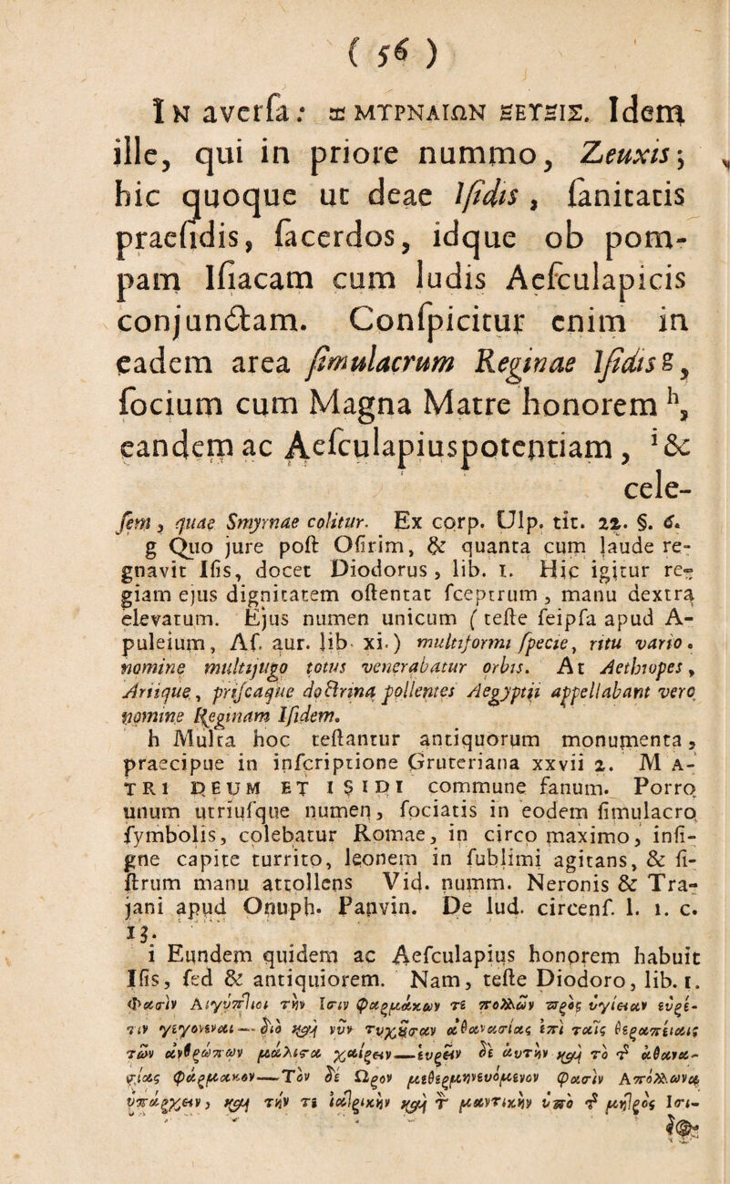 iNaverfa: a mypnai^n setsis. Idem ille, qui in priore nummo, Zeuxis-, hic quoque ut deae Ifidis , lanitatis praehdis, facerdos, idque ob pom¬ pam lfiacam cum ludis Aefculapicis conjungam. Confpicitur enim in eadem area fmulacrum Reginae IjidisZ, focium cum Magna Matre honorem h, eandetp ac Aefculapiuspotentiam > cele- fem , quae Smyrnae colitur. Ex corp. Ulp. tit. 1%. §. g Quo jure poft Ofirim, & quanta cum laude re¬ gnavit Ifis, docet Diodorus, lib. i. Hic igitur re» giam ejus dignitatem oftentat fceptrum , manu aextrq. elevatum. Ejus numen unicum (tefte feipfa apud A- puleium, AC aur. Hb xi.) multiformi fpecie, ritu vario. nomine multijugo totus venerabatur orbis. A t Aethiopes, Ariique, prijcaque do Cinna pollentes Aegyptii appellabant vero nomine If egi nam Ifidem, h Mulca hoc teftantur antiquorum monumenta, praecipue in inferiptione Gruteriana xxvii z. M A- TRi E>EuM ET commune fanum. Porro unum utriufque numen, fodatis in eodem fimulacro fymbolis, colebatur Romae, in circo maximo, inii- gne capite turrito, Iconem in fublimi agitans, & fi- ftrum manu attollens Vid. numm. Neronis & Tra¬ jani apud Onuph* Pajivin. De lud. circenf. 1. i. c. 13; i Eundem quidem ac Aefculapius honorem habuit Ifis, fed & antiquiorem. Nam, tefte Diodoro, lib. i. (Peciriv Aiyv7f]ici tw hriv q>ct^d.x&>y ri ttoXSmv zsfeg vyleiot* li/ft- 7 tv yiyonveu -—(ha yyV Tv^croiv ei^ot^ecarictg 17C1 raig tu>v uy6p&)7r&)v /xdhirot — ivfCir $£ ro d c/Acuei- fjoe.g <pctp/atx>i6V—Tov eie £lgo» {ttQigftiwvo/uivov (pota-iv A^aOisu^ot, vyrd^eiVi ^ t%v t* icflgixi*y ^ T /auyrixHV bss'a d jitsl^cs I<ri-