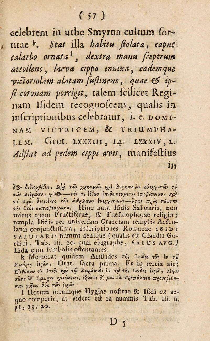 celebrem in urbe Smyrna cultum for* j titae k. Stat illa b abitu fi olat a, caput (alatbo ornata1, dextra manu fceptrunt attollens, laeva cippo innixa, eademque yicloriolam alatam fufitnens, quae & ip- fi coronam porrigit, talem fcilicet Regi¬ nam llidem recognofcens, qualis in infcriptjonibus celebratur, i. e. domi¬ nam VICTRICEM, & TRIUMPHA¬ LEM. Grue, lxxxiii , 14. lxxxiv, 2.. Adfiat ad pedem cippi avis, manifeftius in 7£1 XQvitr.piuv SegotTr&MV dCz^y)]TO(p 70 <rat civQg&Trcov ytv(&*—rqv 7S i foco p eTri^oixvvpiOijv z7ri<p(ov&ctp, 70 7TQ0S foopitPitg 7OOP <%))$(>0) 7TUP tVtgyZTlXOV-OTOiV TS^Oi TOCVTW 7w Stet Kotrot(pvjyu7iv. Hinc nata [fidis Salutaris, non minus quam Frugiferae, & Thefmophorae religio ; templa Ifidis per univerfam Graeciam templis Aefcu- lapii conjundtiffima; inlcriptiones Romanae iSidi SALUTARI; nummi denique (qualis eft Claudii Go¬ thici, Tab. iii. 20. cum epigraphe, salus avgJ Ifida cum fymbolis oftentantes. k Memorat quidem Ariftides r^s lrtfos 7w h 7% U^toc, Orat, facra prima. Et in tertia ait; jfliGvxei» 7Vi Itrtfo pyw ru Xugumot b r»js Itrifog , hiyu tSto sv IZptvpvi ytvoptivov. zhwTt fo ptot 7ot ts^ots-vXcucc tseotrefpvn* rciv 7tov izgeov* 1 Horum utrumque Hygiae noftrae & Ifidi e* ae¬ quo competit, ut videre eft ia nummis Tab. iii. n, £1,13,20.