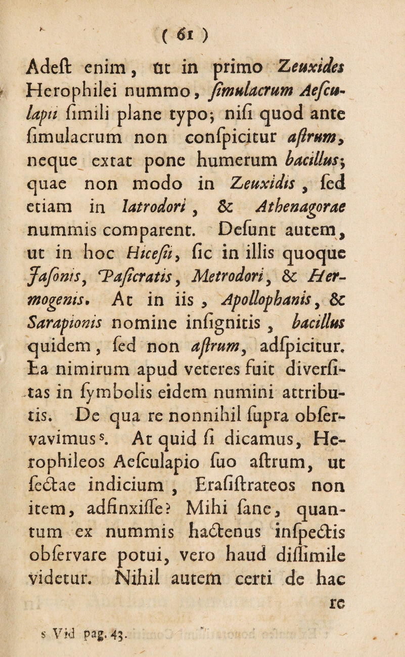 Adeft enim, at in primo Zeuxides Herophilei nummo, fmulacrum Aefcu- lapti fimili plane typo; nifi quod ante fimulacrum non confpicitur afirunty neque extat pone humerum bacillus; quae non modo in Zeuxidis, led etiam in latrodori, & Athenagorae nummis comparent. Defunt autem, ut in hoc Hicefii, fic in illis quoque Jafonts, ‘Taficratis, Metrodori, & Her¬ mogenis. At in iis , Apollophanis, & Sarapionis nomine infignitis, bacillus quidem, fed non ajlrum, adlpicitur. ta nimirum apud veteres fuit diverfi- tas in lymbolis eidem numini attribu¬ tis. De qua re nonnihil lupra obler- vavimuss. At quid li dicamus, Hc- rophileos Aelculapio fuo aftrum, ut fe&ae indicium , Erafiftrateos non item, adfinxifle? Mihi lane, quan¬ tum ex nummis hadtenus infpedtis oblervare potui, vero haud diffimile videtur. Nihil autem certi de hac re s Vid pag. 45.