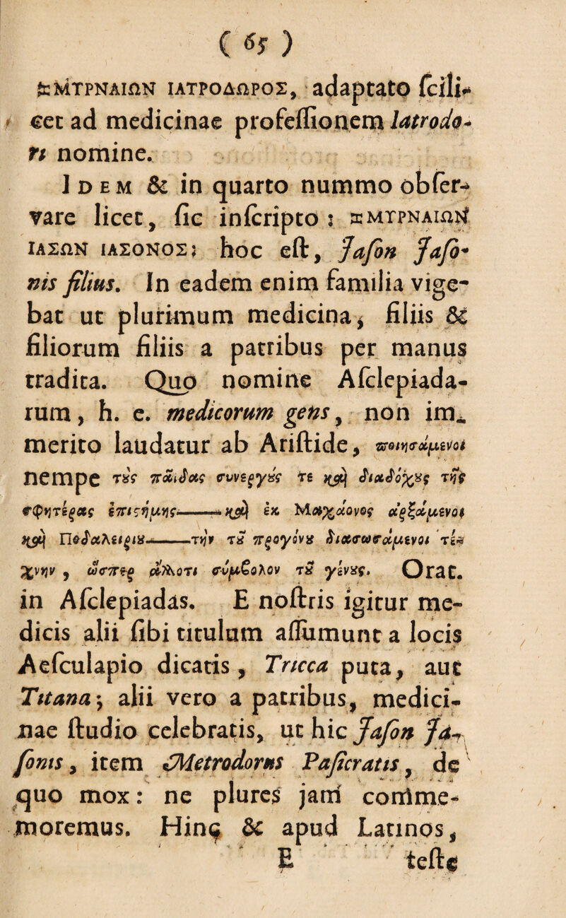 teMTPNAiaN iATPOAfipos, adaptato Icili* eec ad medicinae profelfionem latrodo- n nomine. Idem & in quarto nummo obler* vare licet, fic inicripto : smtpnauijJ XASfiN IA20N02; hoc eft, 'Jafon fafo- nis filius. In eadem enim familia vige¬ bat ut plurimum medicina, filiis filiorum filiis a patribus per manus tradita. Quo nomine Afclepiada- rum, h. e. medicorum gens, non im_ merito laudatur ab Ariftide, nempe T»V ftoidc&s cwigyz? *g Jixfofcx? tjJV r<p>jTsgaf sTriri/Mie*-e» cc^duivo$ -tjjt t* Trgoyovx 'xi* %\YiV , #7ihOTI CVfxQohOV TS y’iVX$, OlTclt* in Alclepiadas. E noftris igitur me dicis alii fibi titulum afiumunt a locis Aefculapio dicatis, Tricca puta, aut Titana•, alii vero a patribus, medici¬ nae ftudio celebrabis, ut hic^yS» /<*- fonts, item ^Metrodorus Paficratis, de quo mox: ne plures jarri comme¬ moremus. Hinc & apud Latinos, > ~ * * __ * * > • •'* ' — E ' tefte