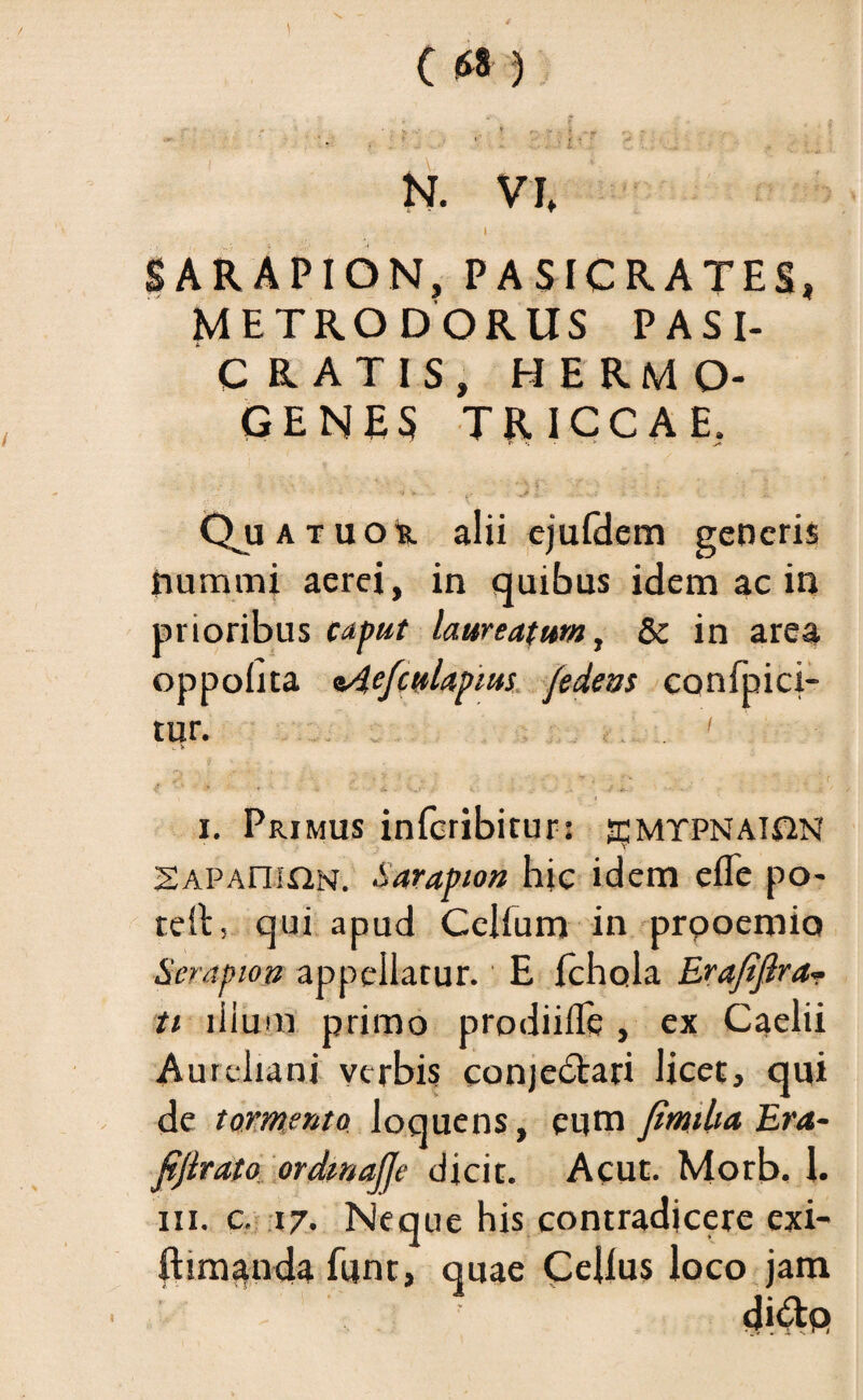 1 (fJ8 ) N. VI» 1 SAR APION, PASICRATES, METRODORUS PASI- C RATIS, HERMO¬ GENES TRICCAE, i- QjjATUOk alii ejufdem generis nummi aerei, in quibus idem ac in prioribus caput laureatum, & in area oppobta aAefcuUpias fedeas confpici- tur. .. . ' i. Primus inferibitur: ^mtpnai&N SAPAniON. Sarapion hic idem efle po- reit, qui apud Ccllum in prooemio Serapion appellatur. E fchola Erafiftra¬ ti illum primo prodiiflfe , ex Caelii Aureliani verbis conjedtari licet, qui de tormento loquens, eum jimiUa Era- fifirato ordmajje dicit. Acut. Morb. 1. iii. c. 17. Neque his contradicere exi- ftimanda funt, quae Cdlus loco jam di&Q