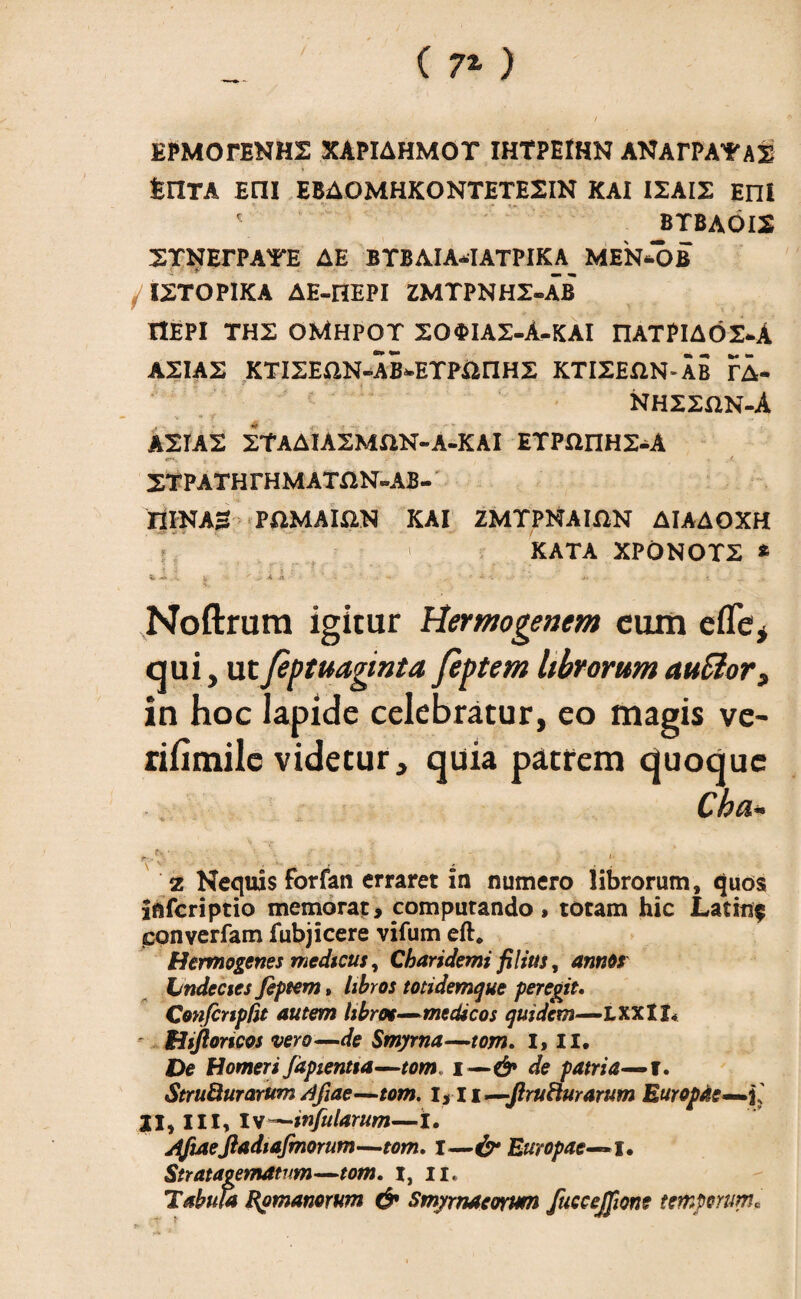 ( 7* ) EPMOTENHS XAPIAHMOT IHTPEMN ANArPA^AS tnTA Eni EBAOMHKONTETE2IN KAI I2AI2 EnI ' BTBAOIS STNErPAYE AE BTBAIA-IATPIKA MEN-OB ISTOPIKA AE-HEPI ZMTPNH2-AB ItEPI THS OMHPOT 20<t>IA2-A-KAI rUTPIAOS-A ASIAS KTISEflN-AB*-ETPiiriHS KTISEftN-AB ?A- NHSSUN-A * * f • , .; ASIAS STAAIASMftN-A-KAI ETPHriHS-A e**. . . . < STPATHrHMATflN-AB- nlKAS PftMAia» KAI ZMTPNAIfiN AIAAOXH KATA XPONOTS * Sfr -> . *y & k I - J ~ *. *• i . Noftrum igitur Hermogenem cum e fle, qui, ut feptuaginta feptem librorum auEior, in hoc Iapide celebratur, eo magis ve- rifimilc videtur, quia patrem quoque Cba~ - '*' <■ z Nequis forfan erraret in numero librorum, quos inferiptio memorat, computando, totam hic Latini? ponverfam fubjicere vifum eft* Hermogenes medicus, Charidemi filius, annos Lndecies feptem, libros totidemque peregit. Confcnpfit autem libros—medicos quidem—LXXtI* ' Hijloricos vero—de Smyrna—tom. I, II. De Homeri fapientta—tom i —& de patria—f. StruQurarum /ifiae—tom. 1,11 —JlruHurarum Europae— II, III, Is-—infularum—i. jtftaejiadiafmorum—tom. I—& Europae— I. Stratagematum—tom. i, n. Tabula Romanorum & Smyrnaeorum fuccejfme temporum.