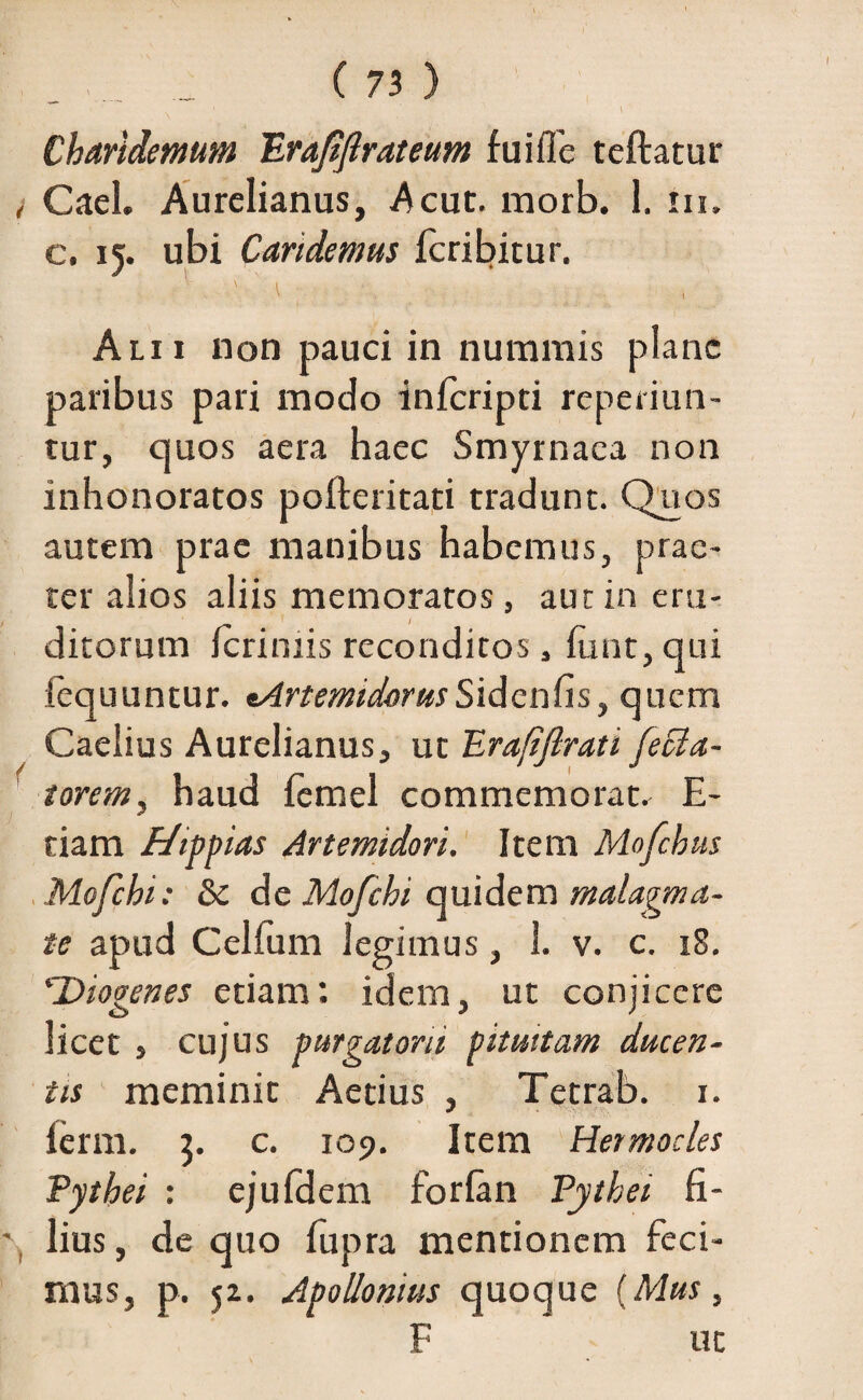 _ ( 71 ) x ' \ Charidemum Erajifirateum fuiffe teftatur , Cael. Aurelianus, Acuc. morb. 1. in. c. 15. ubi Candemus fcribitur. Alii non pauci in nummis plane paribus pari modo inferipei reperiun- tur, quos aera haec Smyrnaea non inhonoratos pofleritati tradunt. Quos autem prae manibus habemus, prae¬ ter alios aliis memoratos, aut in eru¬ ditorum ferimis reconditos, fiint, qui fequuntur. •ArtemidorusSidenfis, quem Caelius Aurelianus, ut Erafiftrat i fe da¬ torem, haud femel commemorat. E- tiam Hippias Artemidori. Item Mofchus Mofchi: & de Mofchi quidem malagma¬ te apud Cellum legimus, 3. v. c. 18. c.'Diogenes etiam; idem, ut conjicere licet , cujus purgatam pituitam ducen¬ tis meminit Aetius , Tetrab. 1. ferm. 5. c. 109. Item Hermocles Pythei : ejufdem forlan Pythei fi- lius, de quo fupra mentionem feci¬ mus, p. 52. Apollonius quoque (Mus, F ut