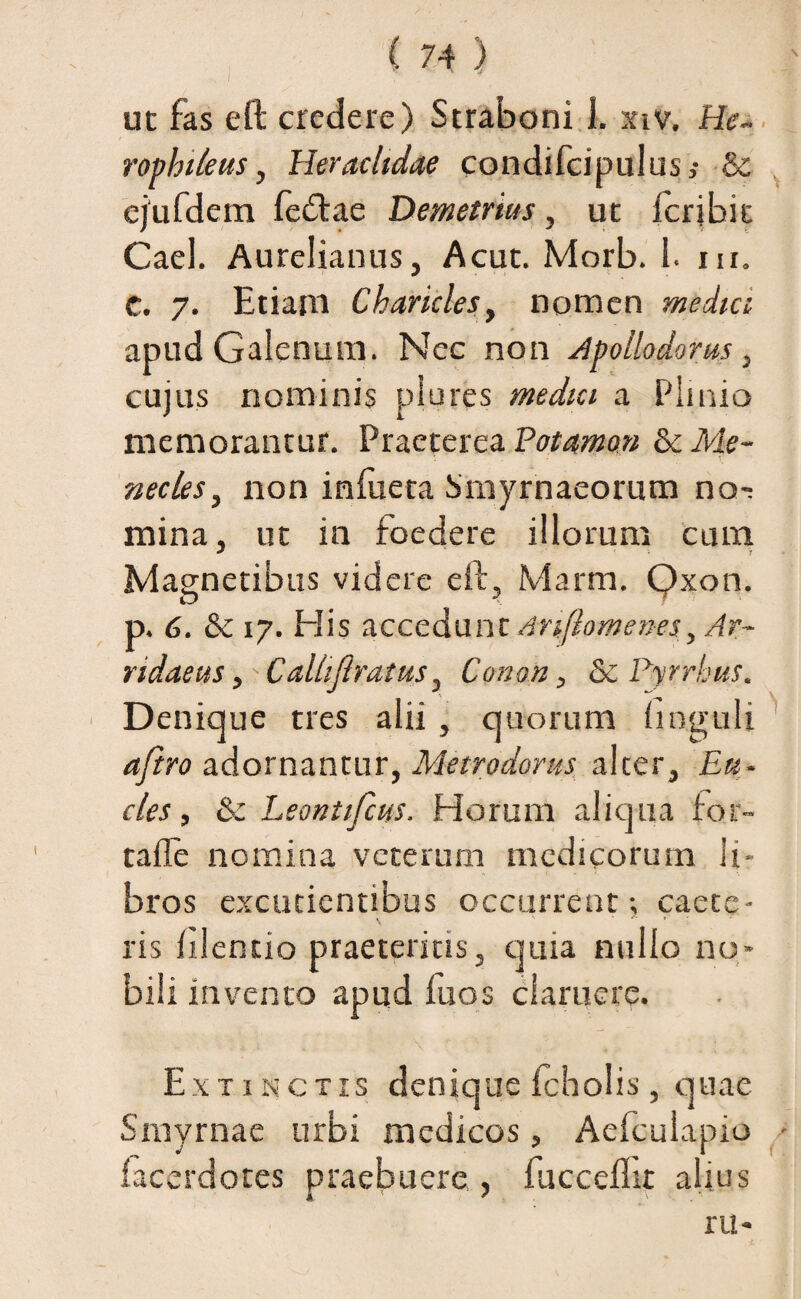 ut fas eft credere) Straboni i. xiv. He~ rophileus, Heraclidae condifcipulus,- & ejufdem fecftae Demetrius, ut fcrjbit Cael. Aurelianus, Acut. Morb. 1. m. C. 7. Etiam Charicles, nomen media apud Galenum. Nec non Apollodorus, cujus nominis plores media a Plinio memorantur. Praeterea Potamo» & Me¬ necles, non infueta Smyrnaeorum no-: mina, ut in foedere illorum cum Magnetibus videre eft, Marm. Qxon. p. 6. & 17. His accedunt Anftomenes, Ar¬ ridaeus ,> Caliiftratus, Conon, & Pyrrhus. Denique tres alii , quorum linguli aftro adornantur, Metrodorus alter. £«- cies, & Leontifcus. Horum aliqua for- tafle nomina veterum medicorum li¬ bros excudentibus occurrent; caete- ris lilentio praeteritis, quia nullo no¬ bili invento apud luos claruere. Ex tinctis denique Icholis, quae Smyrnae urbi medicos, Aefculapio facerdotes praebuere , fucceflit alius ru*