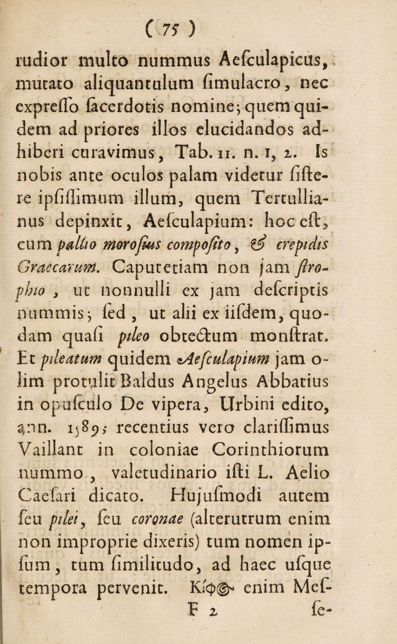 rudior multo nummus Aefculapicus, mutato aliquantulum limulacro, nec expreffo lacerdotis nomine j quem qui¬ dem ad priores illos elucidandos ad¬ hiberi curavimus, Tab.n. n. i, z. Is nobis ante oculos palam videtur hfte- re ipfiflimum illum, quem Tertullia¬ nus depinxit, Aelculapium: hocelt, cum pallio morojms compofito, & crepidis Graecarum. Caputetiam non jam ftro- pbio j ut nonnulli ex jam defcriptis nummis ■, led , ut alii ex iifdem, quo¬ dam quali pileo obtedtum monftrat. Et pileatum quidem tAefiulapium jam o~ lim protulit Baldus Angelus Abbatius in opulculo De vipera, Urbini edito, ann. 1589; recentius vero clarillimus Vaillant in coloniae Corinthiorum nummo , valetudinario ifti L. Aelio Caefari dicato. Hujufmodi autem feu pilei, leu coronae (alterutrum enim non improprie dixeris) tum nomen ip- fum, tum fimilitudo, ad haec ufque tempora pervenit. enim Meh- E z fe- /
