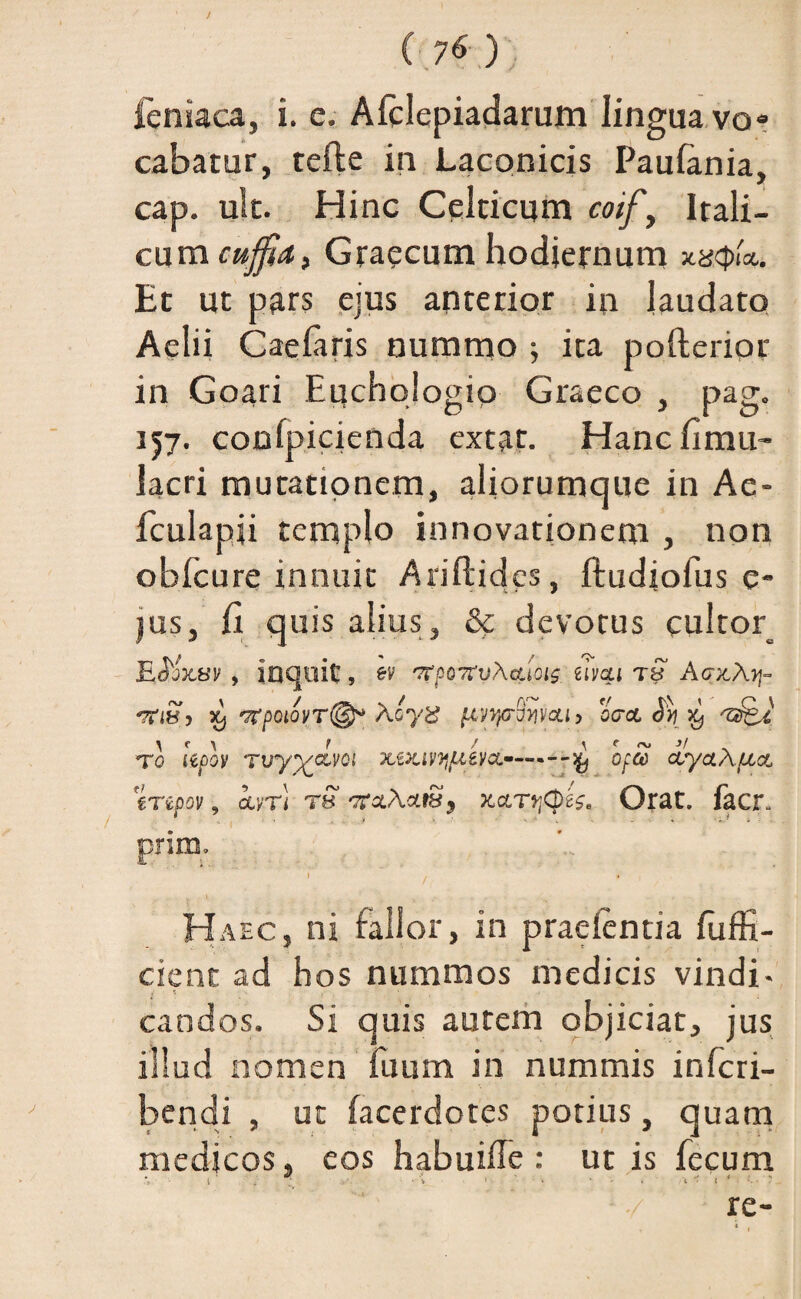 ( ?6) ieniaca, i. e. Afclepiadarum lingua vo» cabatur, telle in Laconicis Paulania, cap. ult. Hinc Celticum coif, Itali¬ cum cujfati Graecum hodiernum Et ut pars ejus anterior in laudato Aelii Caelaris nummo ; ita pofterior in Goari Euchologio Graeco , pag. 157. conlpicienda extat. Hanc limu- lacri mutationem, aliorumque in Ae- fculapji templo innovationem , non oblcure innuit Ariftides, ftudiolus e- jus, fi quis alius, & devotus cultor= EJbVav , inquit, ev gtoot^vXcuoig zivqi tS AaxAq- ‘Tflbf5 X) '7(£OIOVT@P AoyX /Xi/rpoWCLl, OCCL §>J 'Z&i T0 lepov TVy^OLVQl XiXlVyjLieVCL'--OfS dyctAfJLct %Tipov, kvri rS 'XaAc/.tSy xccrqCpeZe Orat, facr* ’ ■> . . . ... * prim. 1 . . W y . . „ . ; Haec, ni fallor, in praelentia fuffi- cient ad hos nummos medicis vindi- candos. Si quis autem objiciat, jus illud nomen fuum in nummis inlcri- bendi , ut lacerdotes potius, quam medicos, eos habuiffe : ut is fecum *> 1 . .I > * ’ ’ ' * t T t* -'.. 