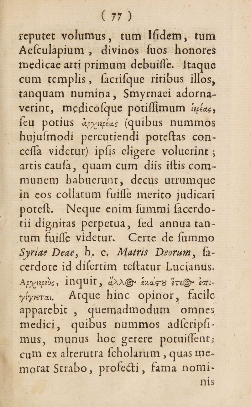 reputet volumus, tum Ifidem, tum Aefculapium , divinos fuos honores medicae arti primum debuiile. Itaque cum templis, facrifque ritibus illos, tanquam numina, Smyrnaei adorna¬ verint, medicolque potiflimum ieu potius tpUe (quibus nummos hujufmodi percutiendi poteftas con- cefla videtur) ipfis eligere voluerint; artis caufa, quam cum diis iftis com¬ munem habuerunt, decus utrumque in eos collatum fuifle merito judicari potefl. Neque enim fummi facerdo- tii dignitas perpetua, led annua tan¬ tum fuifle videtur. Certe de fummo Syriae Deae, h, e. Matris Deorum, fa~ cerdote id diferdm teftatur Lucianus. Ap^iiptvsy inquit, g&ctV# Itfi- ylynrcu. Atque hinc opinor, facile apparebit , quemadmodum omnes medici, quibus nummos adfcripfr- mus, munus hoc gerere potuiflent; cum ex alterutra fcholarum , quas me¬ morat Strabo, profedi, fama nomi¬ nis