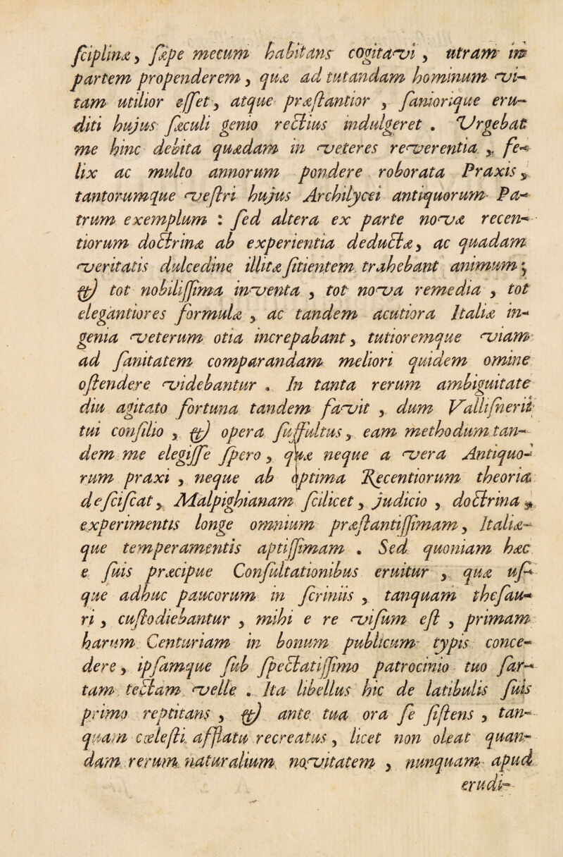 fciplina y /ape mecum habitans cogitatui > utram m partem propenderem > qua ad tutandam hominum nji- tam utilior e/fet y atque praflantior y famorique eru¬ diti hujus faculi gemo rectius mdulgeret . Urgebat me hinc debita quadam in necteres renserentia. yi fe* lix ac multo annorum pondere roborata Praxis y tantorumque njeftri hujus Archilycei antiquorum Pa* irum exemplum : fed altera ex parte none a recen imum do lir ina ab experientia deduSiay ac quadam neeritatis dulcedine illitaJitientem trahebant animum 5 ft) tot nobilijjima in~uenta y tot none a remedia y tot degantiores formula y ac tandem acutiora Italia in- gema nj et erum otia increpabant y tutior emque njiam ad /unitatem, comparandam meliori quidem omine oftendere <-videbantur .. In tanta rerum ambiguitate diu agitato fortuna tandem fanjit y dum Valli f eni¬ tui confiho 5 ft) opera fu fultus y eam methodum tan¬ dem me elegffe /pero y qua neque a <~uera Antiquo« rum praxi y neque ab optima Recentiorum theoria defiifcaty AAalpighianam fcilicet y judicio y do Ur ina ^ experimentis longe omnium praflantijjimam y It alia¬ que temperamentis aptijjimam . Sed quoniam hac e fuis pracipue Confultationibus eruitur y qua uf que adhuc paucorum in Jcrmiis y tanquam thefau- ri y cuflodiebantur y mihi e re njifum eft y primam harum Centuriam in bonum publicum typis conce¬ dere y ipfamque fub fpeciatijfimo patrocinio tuo far-* tam te Ciam, njelle . Ita libellus hic de latibulis fuis primo reptuans , fp) ante tua ora fe fi flens y tan~ quam cielefh afflata recreatus y licet non oleat quan~ dam-terum.naturalium nocuitatem y nunquam apud