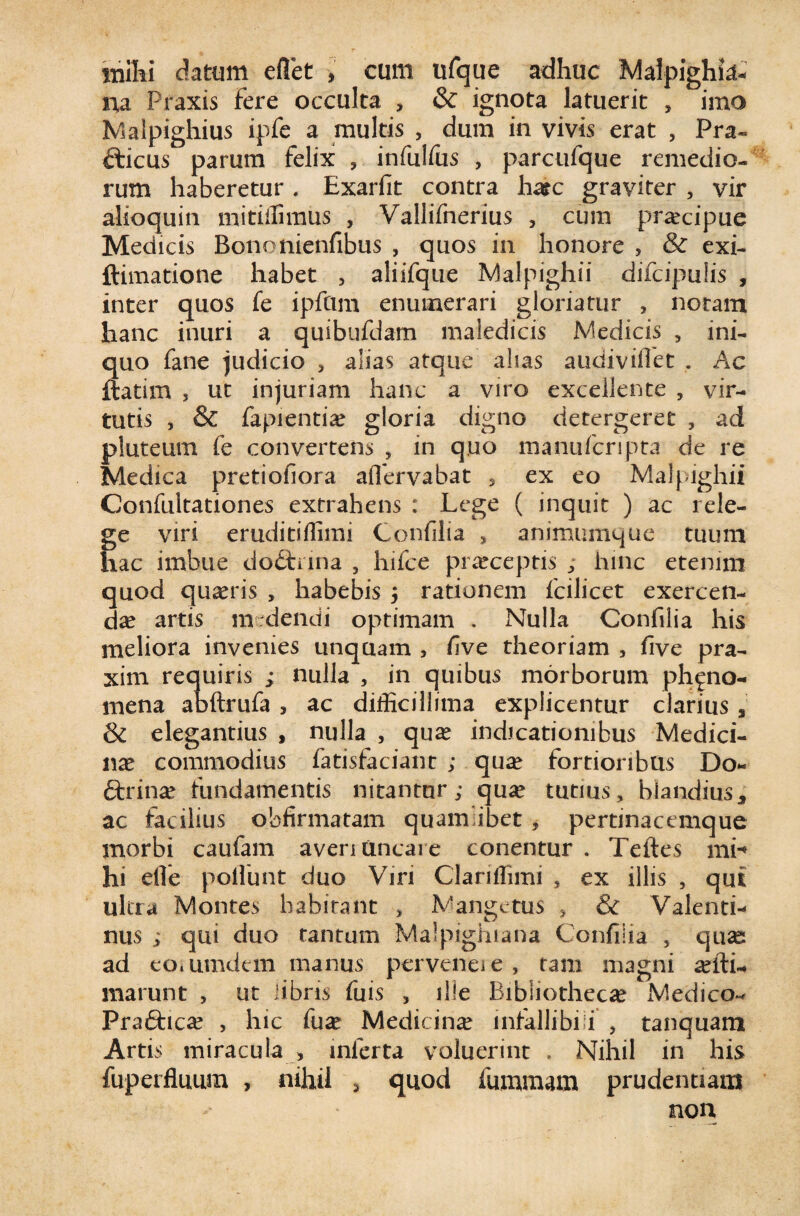 mihi datum edet , cum ufque adhuc Malpighte- m Praxis Fere occulta , & ignota latuerit , imo Malpighius ipfe a multis , dum in vivis erat , Pra- fticus parum felix ? infulfus , parcufque remedio¬ rum haberetur. Exarfit contra ha?c graviter , vir alioquin mitiffimus , Vallifnerius , cum praecipue Medicis BononienFibus , quos in honore 5 & exi- ftimatione habet , aliifque Malpighii difcipulis , inter quos fe ipftim enumerari gloriatur , notam hanc inuri a quibufdam maledicis Medicis , ini¬ quo fane judicio , alias atque alias audiviflet . Ac ftatim 5 ut injuriam hanc a viro excellente , vir¬ tutis , & fapientia? gloria digno detergeret , ad manu feri pta de re ex eo Malpighii ( inquit ) ac rele- animumque tuum pluteum fe convertens , in quo Medica pretiofiora aflervabat s Confultationes extrahens : Lege ge viri eruditiffimi Confilia , hac imbue doCtnna , hifce praeceptis ; hinc etenim quod quaeris , habebis , rationem fcilicet exercen¬ da artis medendi optimam . Nulla Confilia his meliora invenies unquam , five theoriam , five pra- xim requiris ; nulla , in quibus morborum ph^no- mena abftrufa , ac difficillima explicentur clarius s & elegantius , nulla , quae indicationibus Medici¬ na commodius fatisfaciant ; quae fortioribus Do- «Strinae fundamentis nitantur; quae tutius, blandius, ac facilius obfirmatam quamlibet , pertinacemque morbi caufam averi uncare conentur . Teftes mi-* hi eile poliunt duo Viri Clariffimi , ex illis , qui ultra Montes habitant , M ange tus , & Valenti- nus ; qui duo tantum Malpighiana Confilia , quae ad eoiumdem manus perveneie, tam magni xfti marunt , ut libris fuis , ille Bibliothecae Medico- Pra6hcae , hic fuae Medicina infallibili , tanquam Artis miracula ) inferta voluerint , Nihil in his fuperfluum , nihil , quod fummam prudentiam non