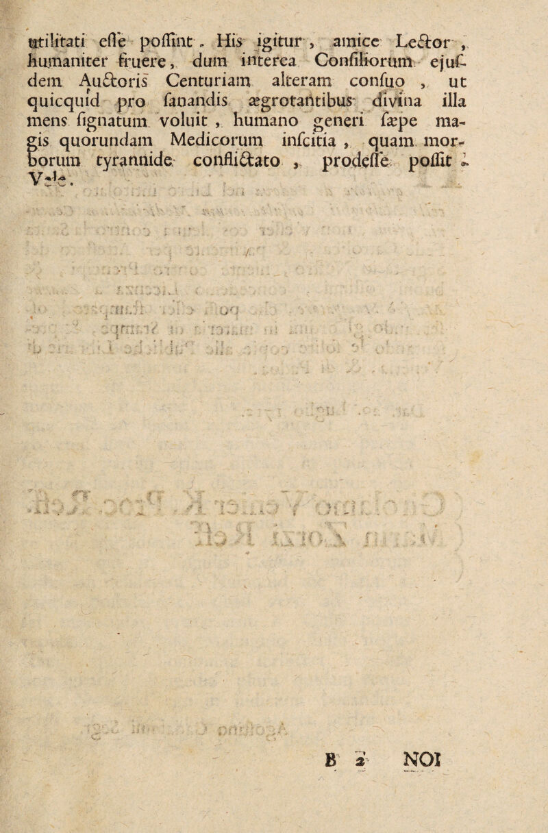 r utilitati efle poflint - His igitur , amice Lcftor , humaniter fruere, dum interea Confiliorum ejuf- dem AuCtoris Centuriam alteram confuo , ut quicquid pro fanandis ajgrotantibus* divina illa mens lignatum voluit , humano generi fxpe ma¬ gis quorundam Medicorum infcitia , quam mor¬ borum tyrannide, conflictato , prodefie poflit L B s NOI