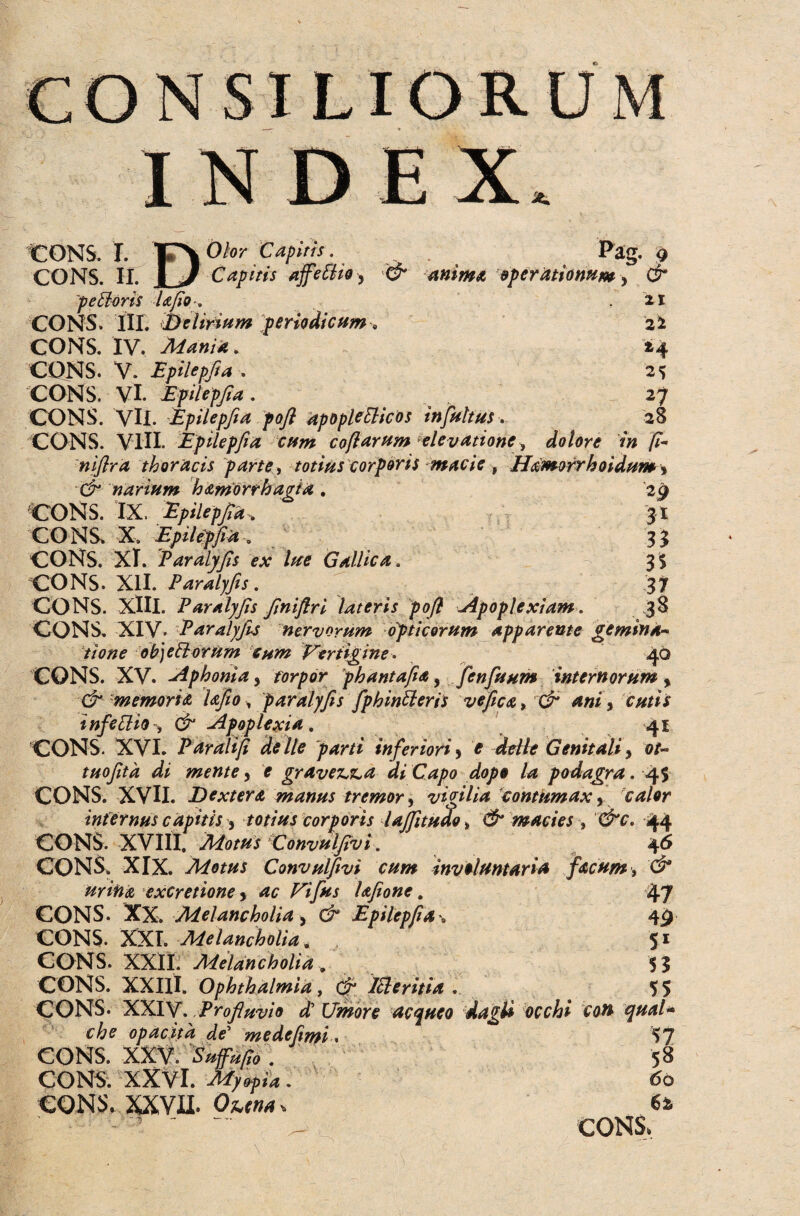 ORUM I cons. i. D Olor Capitis. Pag. 9 & anima operationum , & 21 21 H 25 27 28 CONS. II. Jb/ Capitis affeEHo, peEioris Ufio , CONS. III. belirium periodicum, CONS. IV. Mania. CONS. V. Epilepfia . CONS. Vi. Epilepfia . CONS. VU. Epilepfta pofl apopleElices infuitus. CONS. VIII. Epilepfia cum coflarum elevatione, dolore in fi- niflra thoracis parte, totius corporis macie, Hamorrhoidum* 0?* narium hamorrhagia . 29 CONS. IX. Epilepfia, 31 CONS. X. Epilepfia , 33 CONS. 'XI. Paralyfis ex lue Gallica. 3S CONS. XII. Paralyfis. 37 CONS. XIII. Paralyfis finiftri lateris pofl Apoplexiam. 38 CONS. XIV. Paralyfus nervorum opticorum apparente gemina¬ tione obj e florum eum Vertigine. 40 CONS. XV. Aphonia, torpor phantafia, fenfisum internorum , & memoria Ufio, paralyfis fphinfleris ve fica, & ani, cutis infectio=, & Apoplexia, 41 CONS. XVI. Paralifi de Ile parti inferiori, * delle Genitali, ot- tuofitd di mente, f gravem a di Capo dopo la podagra. 4$ CONS. XVH. Dextera manus tremor, vigilia contumax, calor internus capitis , totius corporis lajfitudo * & macies, &c. 44 CONS. XVIII. ^/#7 'Convulfivi, 46 CONS. XIX. Motus Convulfivi cum involuntaria facum, d* urina excretione, Uifus Ufione. 47 CONS. XX. Melancholia, C/~ Epilepfia-. 49 CONS. XXI. Melancholia. 51 CONS. XXII. Melancholia . 5? CONS. XXIII. Ophthalmia, & Icleritia . _ 55 CONS- XXIV. Profluvio et Umore acqueo dagti occhi con qual* che opacita de' me de fimi. 57 CONS. XXV. Sufufio . 58 CONS. XXVl. ^>«./.»4. 60 CONS. XXVII. Ohtna-. 6i - 1 '  - CONS.