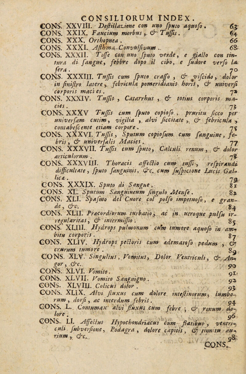 CONS*. XXVIU. DeflillaAone con uno fputo aquofo . 6% CONS.. XXIX. Faucium morbus , &'Tujfls, 64 CONS. XXX. Orthopnea , 66 CONS. XXXI.. Afthma Convtilfivum <5& CONS. XXXIi. Toffie con uno fputo vende, e giallo con tin- tura di f angue, febbre dopo il cibo, e fudore verfi l<& fera. 70 CONS. XXXIII. Tujfis cum fputo crajfo , & vifiido, dolor in finiftyo latere y febricula pomeridianis horis, & univerfi corporis macies, 7» CONS. XXXIV. Tujfis , Catarrhus , corporis ma¬ cies , 75 CONS. XXXV cum fputo copiofo . pruritu fcco per univerfam cutim, vigilia , alvi ficcitate & febricuJa > contabefcente etiam corpore, 7^ CONS. XXXVI. TuJfs , Sputum copiofum cum fanguine, fe¬ brit, & univ er falis Macies ... 77 CONS. XXXVII. 'Tujfis cum fputo, Calculi; renum, & dolor articulorum . ' • - 78- CONS., XXXVIIL Thoracis ajfcSlio cum tujfi-, refpirandi difficultate, fputo fanguinis, &c9 cum fufpicione Lucis GaU Uc A , 70 CONS. XXXIX. Sputo di Sangue, 81 CONS. XL. Sputum Sanguineum fingulo Menfe , 8a CONS. XLI. Spafmo dei Cuore coi pol fi impetuofi\ e gran-~ de ? (froj g^ CONS. XLII. Fracordiorum turbatio, ac in utroque pulfu ir¬ regularitas, & ‘ mtermijfio . g^ CONS. XUII. Hydrops pulmonum cum tumore, aquofo in am+ bitu corporis\ CONS. XL1V. Hydrops peoioris cum adematofo pedum , C$t crurum tumore . . 3^ CONS. XLV- Singulius, Vomitus, Dolor Ventriculi, & An* gor,.&c\ 90 CONS: XLVI. Vomito, 9%l CONS. XLVII. Vomito Sanguigno, g^ CONS. XLVIII. Colicus dolor . ^ CONS. XLIX. fluxus cum dolore mteftinorum, iambo¬ rum , dorfi ,. ac inter dum febris . CONS. L. Contumax; alvi fluxus cum febre ; (£* renum do- lote. g6 CONS. LI. Hffettus Hypochondriacus cum flatibus, ventr.i~ culi, Jubverflone, Podagra, dolore capitis, tinnitu au riunt, c#T.,„ ' ■ ’ ‘ ‘ oS CONS '